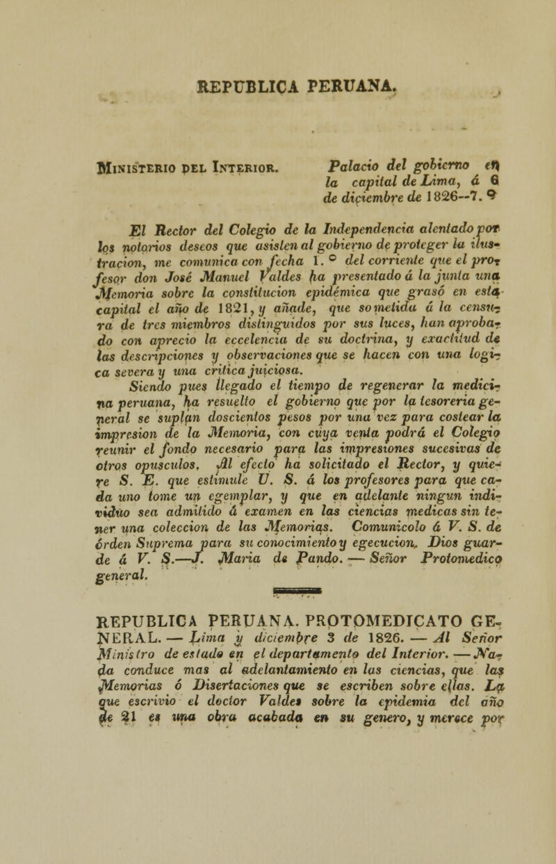 REPÚBLICA PERUANA. Ministerio pel Interior. Palacio del gobierno tt) la capital de Lima, á 6 de diciembre de 1826-7. 9 El Rector del Colegio de la Independencia alentado por los notarios deseos que usislen al gobierno de proteger la ilus- tración, me comunica con fecha 1. ° del corriente que el pror fesor don José Manuel jaldes fia presentado á la junta una J[Jemoria sobre la constitución epidémica que grasó en esta- capital el año de 1821, y añade, que sometida á la censn- ra de tres miembros distinguidos por sus luces, han aprobar do con aprecio la eccelencia de su doctrina, y exactitud de las descripciones y observaciones que se hacen con una logi? ca severa y una critica juiciosa. Siendo pues llegado el tiempo de regenerar la medicir na peruana, ha resuelto el gobierno que por la tesorería ge- neral se suplan doscientos pesos por una vez para costear la impresión de la Memoria, con cuya venia podrá el Colegio reunir el fondo necesario para las impresiones sucesivas de otros opúsculos, %dl efecto ha solicitado el Rector, y quie- re S. E. que estimule V. S. á los profesores para que ca- da uno tome un egemplar, y que en adelante ningún indi- viduo sea admitido á examen en las ciencias medicas sin te- ner una colección de las Memorias. Comunicólo á V. S. de orden Suprema para su conocimiento y egecucion. Dios guar- de á V. S.—J. Maria d« Pando. -— Señor Protomedico general. REPÚBLICA PERUANA. PROTQMEDICATO GE- NERAL. — Lima y diciembre 3 de 1826. — Al Señor Ministro de estado en el departamento del Interior:—Na- da conduce mas al adelantamiento en las ciencias, que las ftlemorias ó Disertaciones que se escriben sobre e{las. La que e3crivio el doctor Valdes sobre la epidemia del año de 21 es una obra acabada en su genero, y menee por