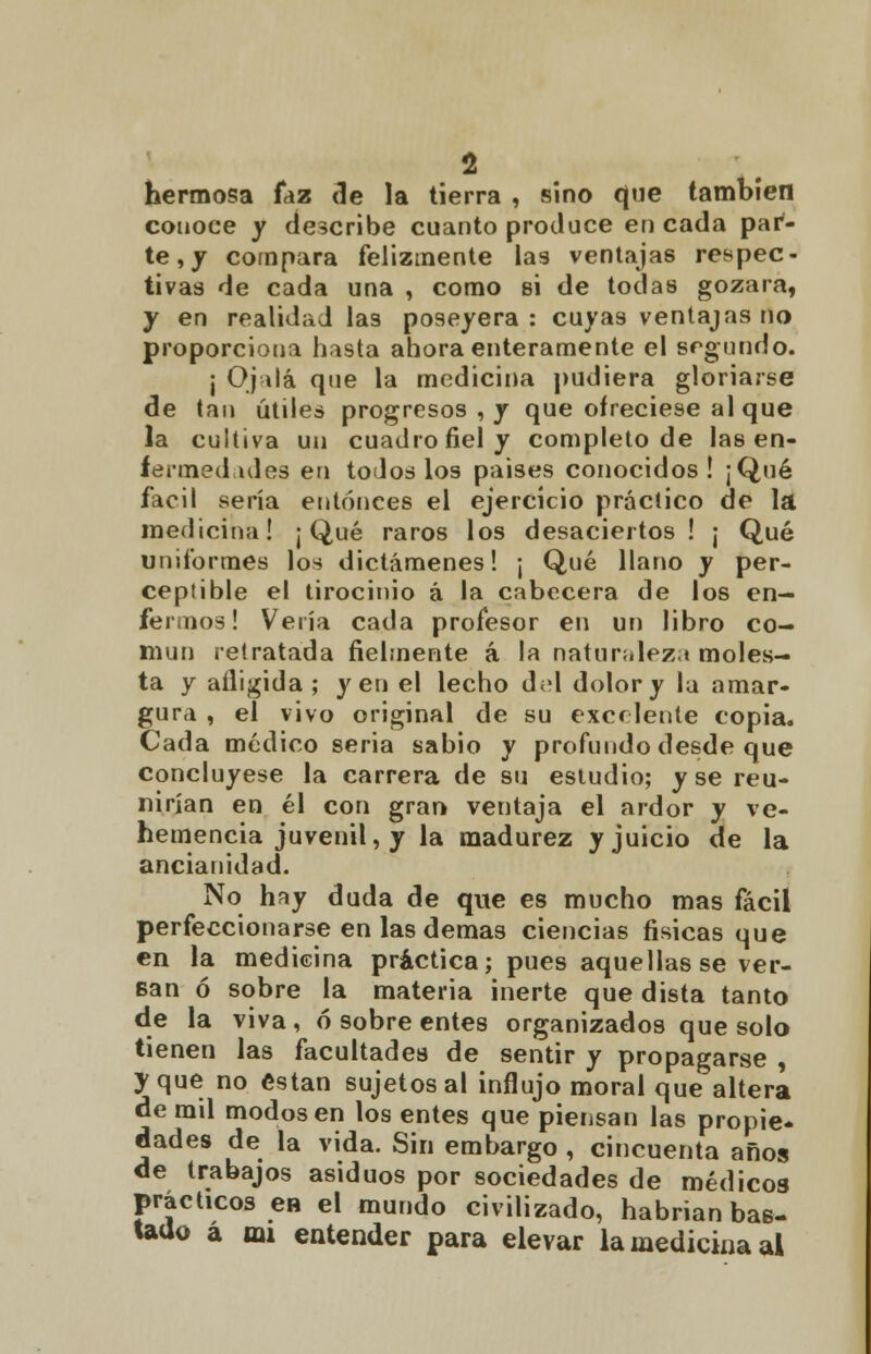 hermosa faz de la tierra , sino que también conoce y describe cuanto produce en cada par- te ,y compara felizmente las ventajas respec- tivas de cada una , como si de todas gozara, y en realidad las poseyera: cuyas ventajas no proporciona hasta ahora enteramente el segundo. j Ojalá que la medicina pudiera gloriarse de tan útiles progresos , y que ofreciese al que la cultiva un cuadro fiel y completo de las en- fennedules en todos los países conocidos! ¡Qué fácil sería entonces el ejercicio práctico de la medicina! ¡ Qué raros los desaciertos ! ¡ Qué uniformes los dictámenes! ¡ Qué llano y per- ceptible el tirocinio á la cabecera de los en- fermos! Vería cada profesor en un libro co- mún retratada fielmente á la naturaleza moles- ta y afligida ; y en el lecho d;d dolor y la amar- gura , el vivo original de su excelente copia. Cada médico seria sabio y profundo desde que concluyese la carrera de su estudio; y se reu- nirían en él con gran ventaja el ardor y ve- hemencia juvenil, y la madurez y juicio de la ancianidad. No hay duda de que es mucho mas fácil perfeccionarse en las demás ciencias físicas que en la medicina práctica; pues aquellas se ver- san ó sobre la materia inerte que dista tanto de la viva , ó sobre entes organizados que solo tienen las facultades de sentir y propagarse , y que no están sujetos al influjo moral que altera de rail modos en los entes que piensan las propie* dades de la vida. Sin embargo , cincuenta años de trabajos asiduos por sociedades de médicos prácticos en el mundo civilizado, habrían bas- tado a mi entender para elevar la medicina al