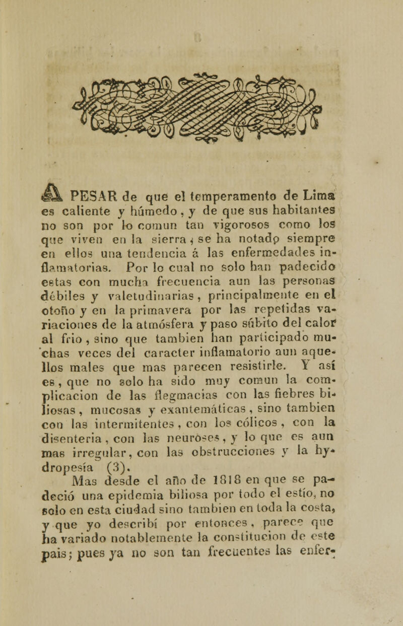 PESAR de que e] temperamento de Lima es caliente y húmedo, y de que sus habitantes no son por lo común tan vigorosos como los que viven en la sierra * se ha notadp siempre en ellos una tendencia á las enfermedades in- flamatorias. Por lo cual no solo han padecido cetas con mucha frecuencia aun las personas débiles y valetudinarias, principalmente en el otoño y en la primavera por las repetidas va- riaciones de la atmósfera y paso súbito del calor al frió, sino que también han participado mu- chas veces del carácter inflamatorio aun aque- llos males que mas parecen resistirle. Y así es, que no solo ha sido muy común la com- plicación de las flegmacias con las fiebres bi- liosas , mucosas y exantemáticas , sino también con las intermitentes , con lo? cólicos , con la disenteria, con las neürdses,y loque es aun mas irregular, con las obstrucciones y la hy- dropesía (3). Mas desde el ano de 1818 en que se pa- deció una epidemia biliosa por todo el estío, no solo en esta ciudad sino también en toda la costa, y que yo describí por entonces , parece que ha vanado notablemente la constitución de este país; pues ya no son tan frecuentes las enfer-