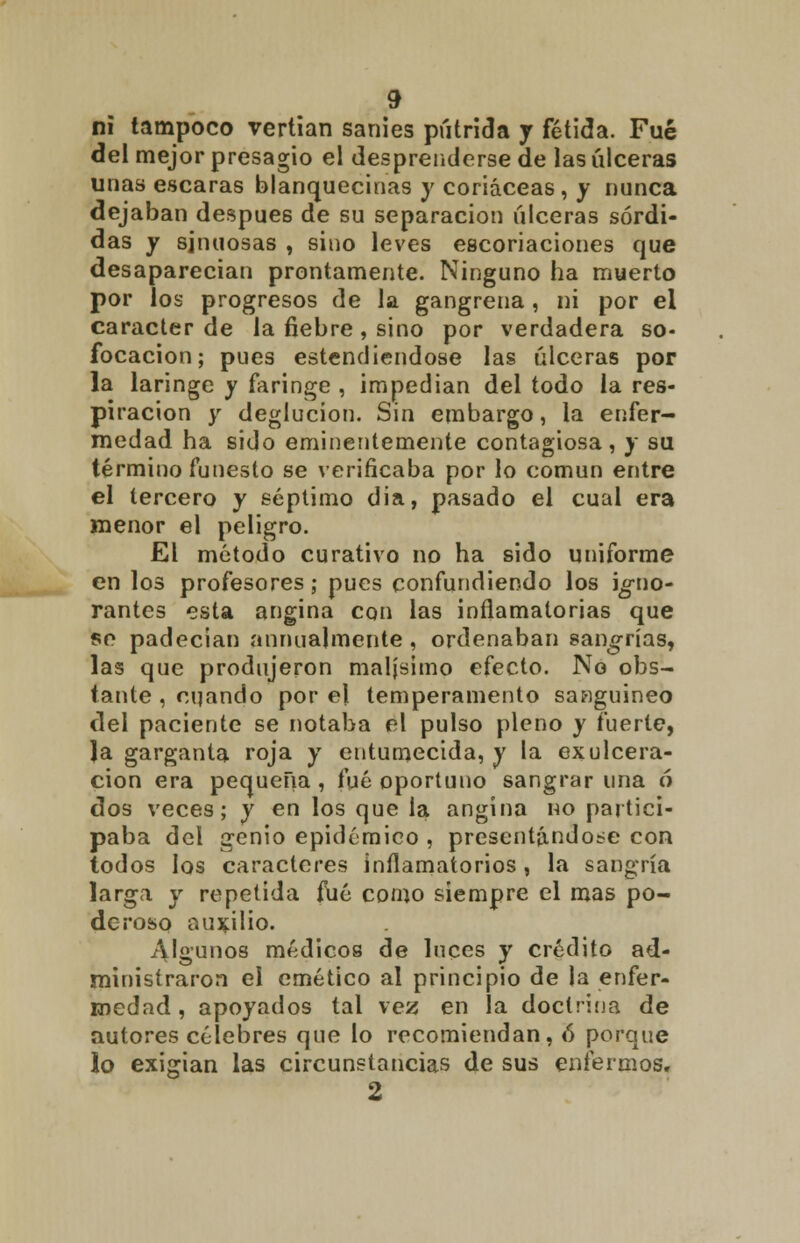 ni tampoco vertían sanies pútrida y fétida. Fué del mejor presagio el desprenderse de las úlceras unas escaras blanquecinas y coriáceas, y nunca dejaban después de su separación úlceras sórdi- das y sinuosas , sino leves escoriaciones que desaparecían prontamente. Ninguno ha muerto por los progresos de la gangrena, ni por el carácter de la fiebre, sino por verdadera so- focación ; pues estendiendose las úlceras por la laringe y faringe , impedían del todo la res- piración y deglución. Sin embargo, la enfer- medad ha sido eminentemente contagiosa, y su término funesto se verificaba por lo común entre el tercero y séptimo dia, pasado el cual era menor el peligro. El método curativo no ha sido uniforme en los profesores; pues confundiendo los jg-no- rantes esta angina con las inflamatorias que so padecian animalmente , ordenaban sano-rías, las que produjeron malísimo efecto. No obs- tante , cqando por el temperamento sanguíneo del paciente se notaba el pulso pleno y fuerte, la garganta roja y entumecida, y la ex ulcera- ción era pequeña , fué oportuno sangrar una ó dos veces; y en los que la angina no partici- paba del genio epidémico , presentándose con todos los caracteres inflamatorios , la sangría larga y repetida fué como siempre el mas po- deroso auxilio. algunos médicos de luces y crédito ad- ministraron el emético al principio de la enfer- medad , apoyados tal vez en la doctrina de autores célebres que lo recomiendan, ó porque lo exigían las circunstancias de sus enfermos.