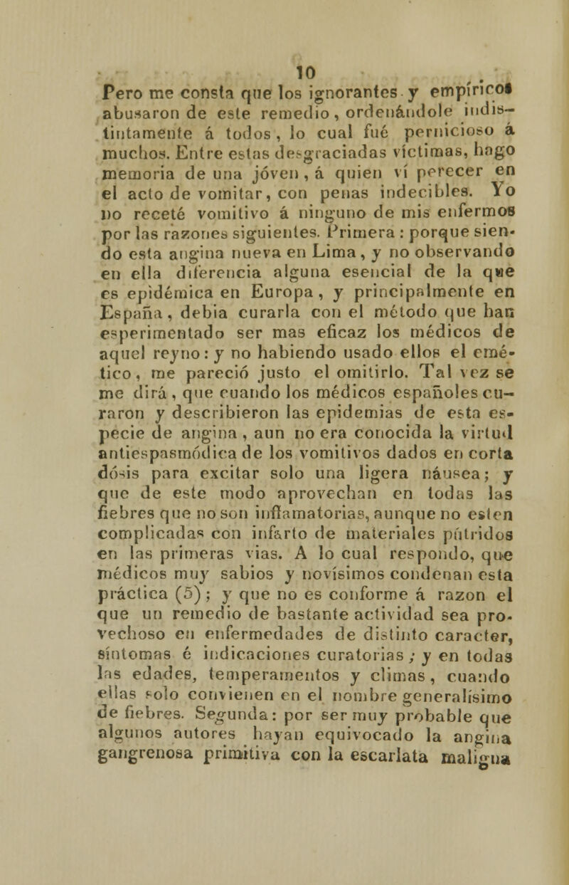 Pero me consta qne los ignorantes y empírico! abusaron de este remedio , ordenándole indis- tintamente á todos , lo cual fué pernicioso á muchos. Entre estas desgraciadas víctimas, lingo memoria de una joven , á quien vi perecer en el acto de vomitar, con penas indecibles. Yo Do receté vomitivo á ninguno de mis enfermos por las razones siguientes. Primera : porque sien- do esta angina nueva en Lima, y no observando en ella diferencia alguna esencial de la que es epidémica en Europa, y principalmente en España, debia curarla con el método que han experimentado ser mas eficaz los médicos de aquel rey no: y no habiendo usado ellos el emé- tico, me pareció justo el omitirlo. Tal vez se me dirá , que cuando los médicos españoles cu- raron y describieron las epidemias de esta es- pecie de angina, aun no era conocida la virtud antiespasmódica de los vomitivos dados en corta dó-iis para excitar solo una ligera náusea; y que de este modo aprovechan en todas las fiebres que no son inflamatorias, aunque no estén complicadas con infarto de materiales pútridos en las primeras vías. A lo cual respondo, que médicos muy sabios y novísimos condenan esta práctica (5); y que no es conforme á razón el que un remedio de bastante actividad sea pro- vechoso en enfermedades de distinto carácter, síntomas é indicaciones curatorias; y en todas las edades, temperamentos y climas, cuando ellas solo convienen en el nombre generalísimo de fiebres. Segunda: por ser muy probable que algunos autores hayan equivocado la angina gangrenosa primitiva con la escarlata maligna o