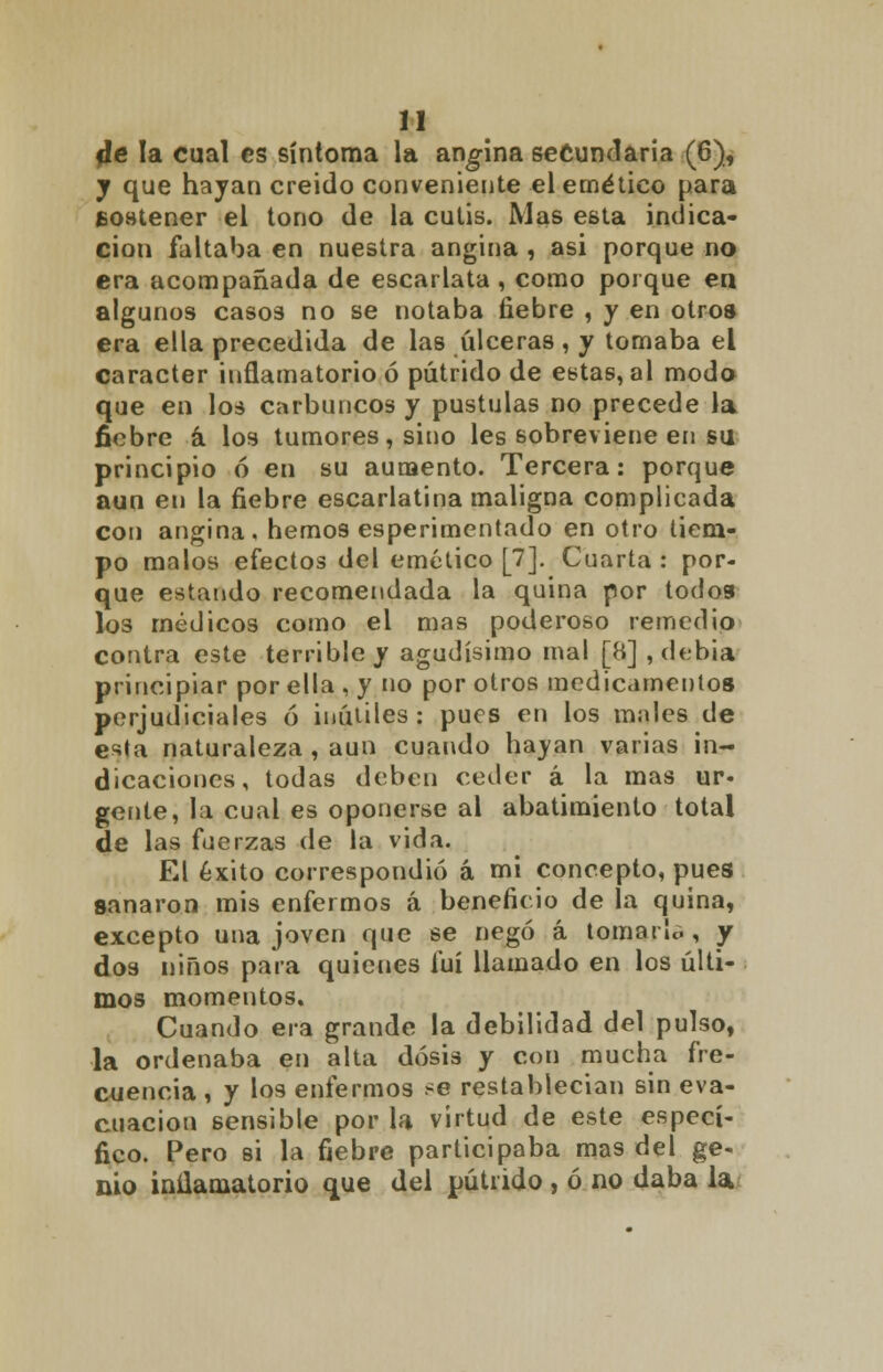 de la cual es síntoma la angina secundaria (6), j que hayan creido conveniente el emético para sostener el tono de la cutis. Mas esta indica- ción faltaba en nuestra angina , asi porque no era acompañada de escarlata, como poique en algunos casos no se notaba fiebre , y en otros era ella precedida de las úlceras, y tomaba el carácter inflamatorio ó pútrido de estas, al modo que en los carbuncos y pústulas no precede la fiebre á los tumores, sino les sobreviene en su principio ó en su aumento. Tercera: porque aun en la fiebre escarlatina maligna complicada con angina, hemos esperimentado en otro tiem- po malos efectos del emético [7]. Cuarta: por- que estando recomendada la quina por todos los médicos como el mas poderoso remedio contra este terrible y agudísimo mal [8] , debía principiar por ella , y no por otros medicamentos perjudiciales ó inútiles: pues en los males de esta naturaleza , aun cuando hayan varias in- dicaciones, todas deben ceder á la mas ur- gente, la cual es oponerse al abatimiento total de las fuerzas de la vida. El éxito correspondió á mi concepto, pues sanaron mis enfermos á beneficio de la quina, excepto una joven que se negó á toman», y dos niños para quienes fui llamado en los últi- mos momentos. Cuando era grande la debilidad del pulso, la ordenaba en alta dosis y con mucha fre- cuencia , y los enfermos se restablecían sin eva- cuación sensible por la virtud de este especí- fico. Pero si la fiebre participaba mas del ge- nio inilamatorio que del pútrido , ó no daba la