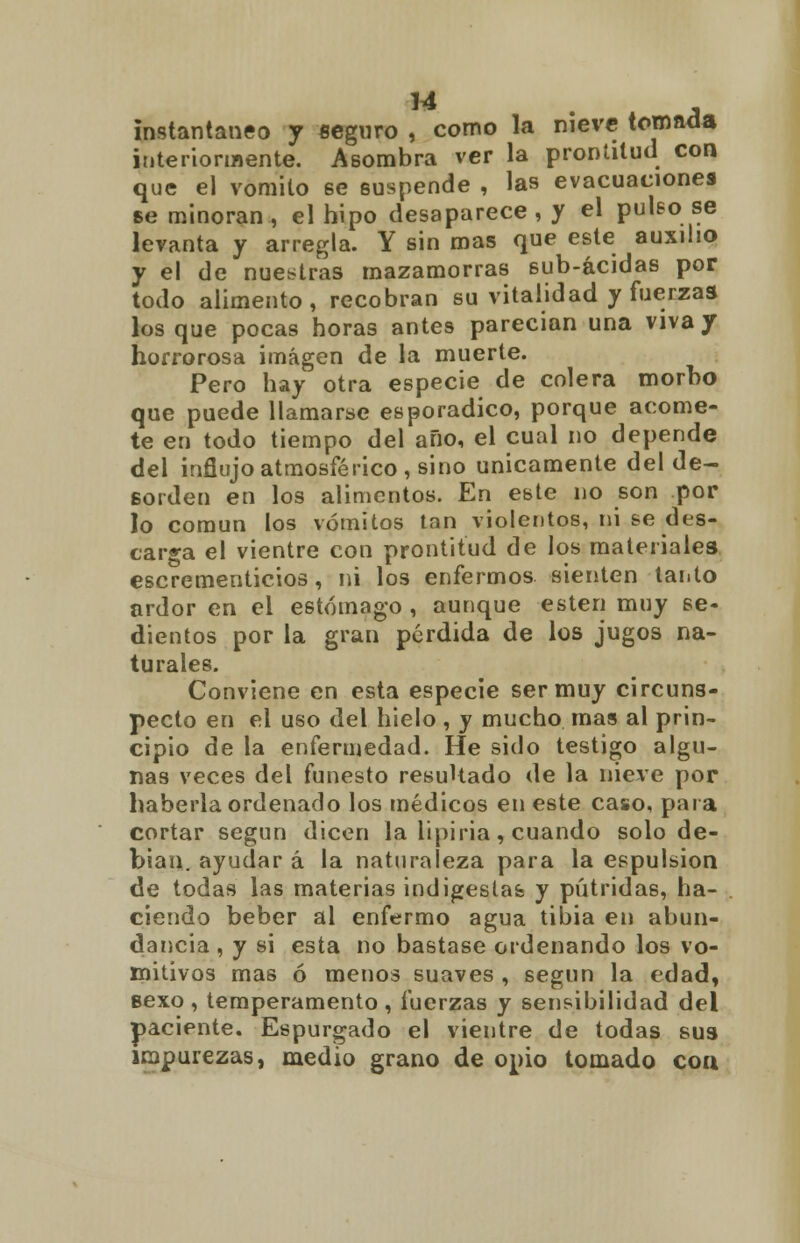 u instantáneo y seguro , como la nieve tomada interiormente. Asombra ver la prontitud con que el vomito ee suspende , las evacuaciones se minoran , el hipo desaparece , y el pulso se levanta y arregla. Y sin mas que este auxilio y el de nuestras mazamorras sub-ácidas por todo alimento, recobran su vitalidad y fuerzas los que pocas horas antes parecían una viva y horrorosa imagen de la muerte. Pero hay otra especie de colera morbo que puede llamarse esporádico, porque acome- te en todo tiempo del año, el cual no depende del influjo atmosférico, sino únicamente del de- sorden en los alimentos. En este no son por lo común los vómitos tan violentos, ni se des- carga el vientre con prontitud de los materiales escrementicios, ni los enfermos sienten tanto ardor en el estómago , aunque estén muy se- dientos por la gran perdida de los jugos na- turales. Conviene en esta especie ser muy circuns- pecto en el uso del hielo , y mucho mas al prin- cipio de la enfermedad. He sido testigo algu- nas veces del funesto resultado de la nieve por haberla ordenado los médicos en este caso, para cortar según dicen la lipiria, cuando solo de- bían, ayudar á la naturaleza para la espulsion de todas las materias indigestas y pútridas, ha- ciendo beber al enfermo agua tibia en abun- dancia , y si esta no bastase ordenando los vo- mitivos mas ó menos suaves , según la edad, sexo, temperamento, fuerzas y sensibilidad del paciente. Espurgado el vientre de todas sus impurezas, medio grano de opio tomado coa