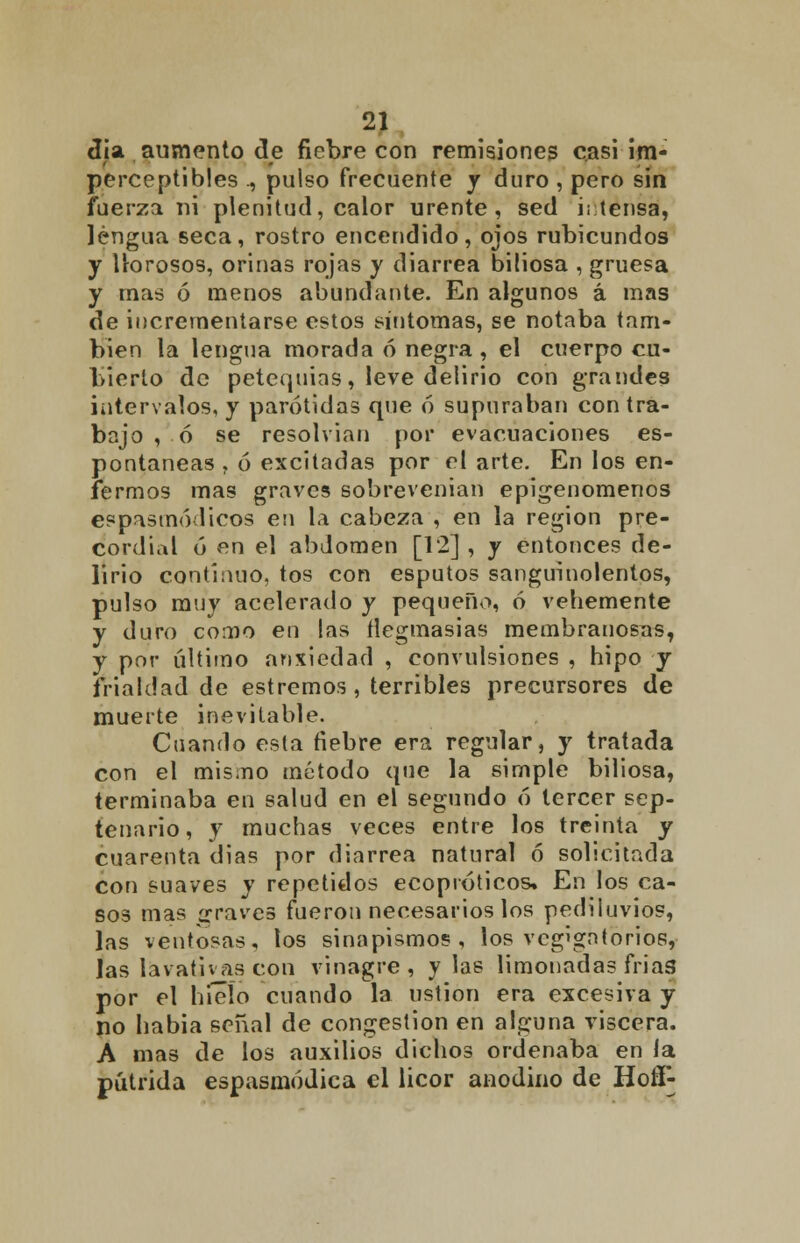 día aumento de fiebre con remisiones casi im- perceptibles ., pulso frecuente y duro , pero sin faerza ni plenitud, calor urente, sed intensa, lengua seca, rostro encendido, ojos rubicundos y llorosos, orinas rojas y diarrea biliosa , gruesa y mas ó menos abundante. En algunos á mas de incrementarse estos síntomas, se notaba tam- bién la lengua morada ó negra , el cuerpo cu- bierto de petequias, leve delirio con grandes intervalos, y parótidas que ó supuraban contra- bajo , ó se resolvían por evacuaciones es- pontaneas , ó excitadas por el arte. En los en- fermos mas graves sobrevenian epigenomenos espasmódicos en la cabeza , en la región pre- cordial ó en el abdomen [12] , y entonces de- lirio continuo, tos con esputos sanguinolentos, pulso muy acelerado y pequeño, ó vehemente y duro como en las ílegmasias membranosas, y por último ansiedad , convulsiones , hipo y frialdad de estremos , terribles precursores de muerte inevitable. Cuando esta fiebre era regular, y tratada con el mismo método que la simple biliosa, terminaba en salud en el segundo ó tercer sep- tenario, y muchas veces entre los treinta y cuarenta dias por diarrea natural ó solicitada con suaves y repetidos ecopróticos» En los ca- sos mas graves fueron necesarios los pediluvios, las ventosas, los sinapismos, los veg'gntorios, las lavativas con vinagre, y las limonadas frias por el hielo cuando la ustión era excesiva y no habia señal de congestión en alguna viscera. A mas de los auxilios dichos ordenaba en la pútrida espasmódica el licor anodino de Hoff-