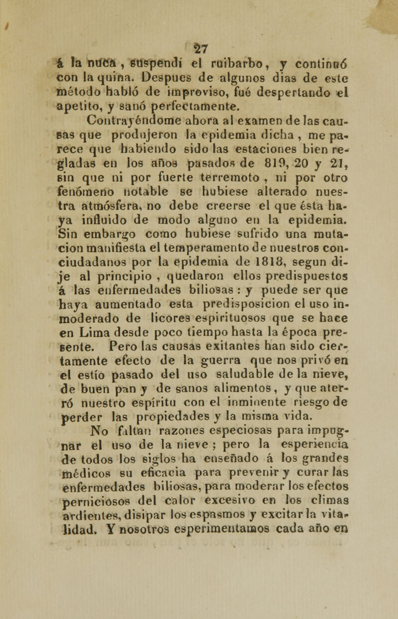 a la nuca , suspendí el ruibarbo, y continuó con la quina. Después de algunos dias de este método habló de improviso, fué despertando el apetito, y sanó perfectamente. Contrayéndome ahora al examen de las cau- sas que produjeron la epidemia dicha , me pa- rece que habiendo 6Ído las estaciones bien re- gladas en los años pasados de 819, 20 y 21, sin que ni por fuerte terremoto , ni por otro fenómeno notable se hubiese alterado nues- tra atmósfera, no debe creerse el que ésta ha- ya inñuido de modo alguno en la epidemia. Sin embargo como hubiese sufrido una muta- ción manifiesta el temperamento de nuestros con- ciudadanos por la epidemia de 1818, según di- je al principio , quedaron ellos predispuestos á las enfermedades biliosas : y puede ser que haya aumentado esta predisposición el uso in- moderado de licores espirituosos que se hace en Lima desde poco tiempo hasta la época pre- sente. Pero las causas exitantes han sido cier- tamente efecto de la guerra que nos privó en el estío pasado del uso saludable déla nieve, de buen pan y de sanos alimentos, y que ater- ró nuestro espíritu con el inminente riesgo de perder las propiedades y la misma vida. No faltan razones especiosas para impug- nar el uso de la nieve ; pero la esperieneia de todos los 6Íglos ha enseñado á los grandes médicos su eficacia para prevenir y corar las enfermedades biliosas, para moderar los efectos perniciosos del calor excesivo en los c!ima3 ardientes, disipar los espasmos y excitarla vita* lidad. Y nosotros esperimentauaos cada año en