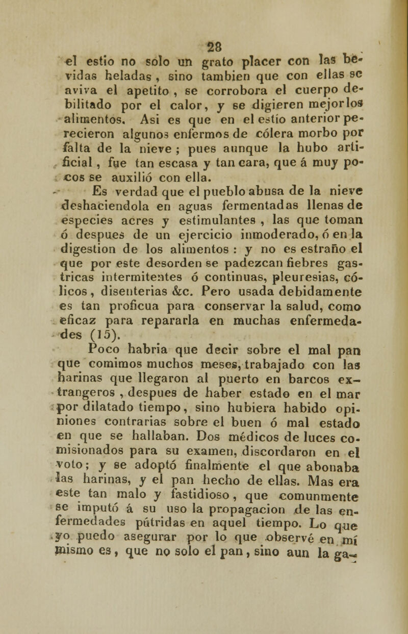 el estío no solo un grato placer con las be- vidas heladas , sino también que con ellas se aviva el apetito , se corrobora el cuerpo de- bilitado por el calor, y se digieren mejor los alimentos. Asi es que en el estío anterior pe- recieron algunos enfermos de cólera morbo por falta de la nieve ; pues aunque la hubo arti- ficial , fue tan escasa y tan cara, que á muy po- cos se auxilió con ella. Es verdad que el pueblo abusa de la nieve deshaciéndola en aguas fermentadas llenas de especies acres y estimulantes , las que toman ó después de un ejercicio inmoderado, ó en la digestión de los alimentos : y no es estraño el que por este desorden se padezcan fiebres gas- tricas intermitentes ó continuas, pleuresías, có- licos , disenterias &c. Pero usada debidamente es tan proficua para conservar la salud, como eficaz para repararla en muchas enfermeda- des (15). Poco habría que decir sobre el mal pan que comimos muchos meses, trabajado con las harinas que llegaron al puerto en barcos ex- trangeros , después de haber estado en el mar por dilatado tiempo, sino hubiera habido opi- niones contrarias sobre el buen ó mal estado en que se hallaban. Dos médicos de luces co- misionados para su examen, discordaron en el voto; y se adoptó finalmente el que abonaba •las harinas, y el pan hecho de ellas. Mas era este tan malo y fastidioso, que comunmente se imputó á su uso la propagación de las en- fermedades pútridas en aquel tiempo. Lo que yo puedo asegurar por lo que observé en mí mismo es, que no solo el pan, sino aun la ga-