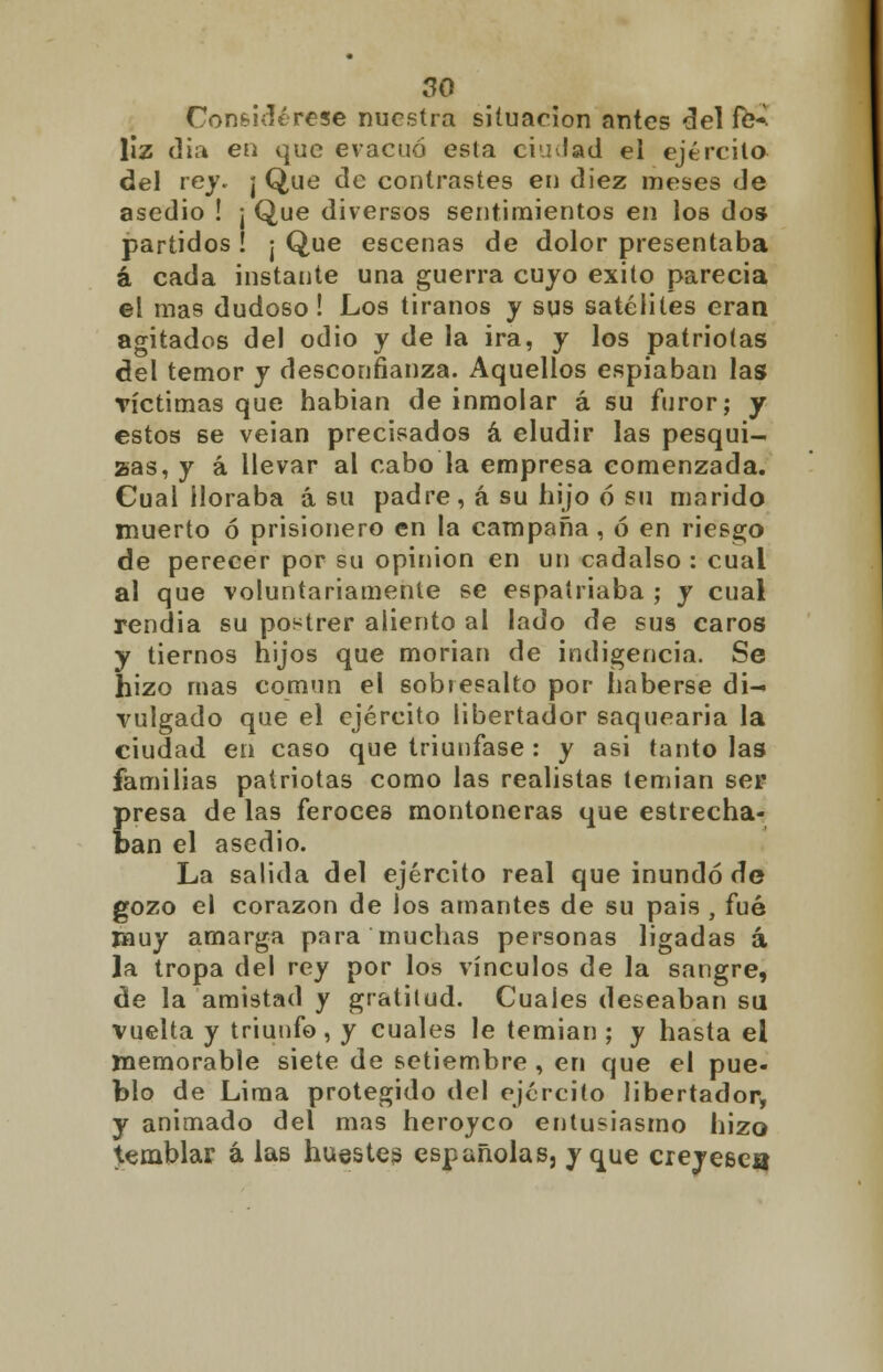 Considérese nuestra situación antes del fe-. liz (lia en que evacuó esta ciilad el ejército del rey. ¡ Que de contrastes en diez meses de asedio ! ¡ Que diversos sentimientos en los dos partidos ! ¡ Que escenas de dolor presentaba á cada instante una guerra cuyo éxito parecía el mas dudoso! Los tiranos y sus satélites eran agitados del odio y de la ira, y los patriotas del temor y desconfianza. Aquellos espiaban las víctimas que habían de inmolar á su furor; y estos se veian precisados á eludir las pesqui- sas, y á llevar al cabo la empresa comenzada. Cual lloraba á su padre, á su hijo ó su marido muerto ó prisionero en la campaña, ó en riesgo de perecer por su opinión en un cadalso : cual al que voluntariamente se espatriaba ; y cual rendía su postrer aliento al lado de sus caros y tiernos hijos que morían de indigencia. Se hizo mas común el sobresalto por haberse di- vulgado que el ejército libertador saquearía la ciudad en caso que triunfase : y asi tanto las familias patriotas como las realistas temían ser presa de las feroces montoneras que estrecha- ban el asedio. La salida del ejército real que inundó de gozo el corazón de los amantes de su pais , fué muy amarga para muchas personas ligadas á la tropa del rey por los vínculos de la sangre, de la amistad y gratitud. Cuales deseaban su vuelta y triunfo, y cuales le temían; y hasta el memorable siete de setiembre , en que el pue- blo de Lima protegido del ejército libertador, y animado del mas heroyco entusiasmo hizo temblar á las huestes españolas, y que creyesea