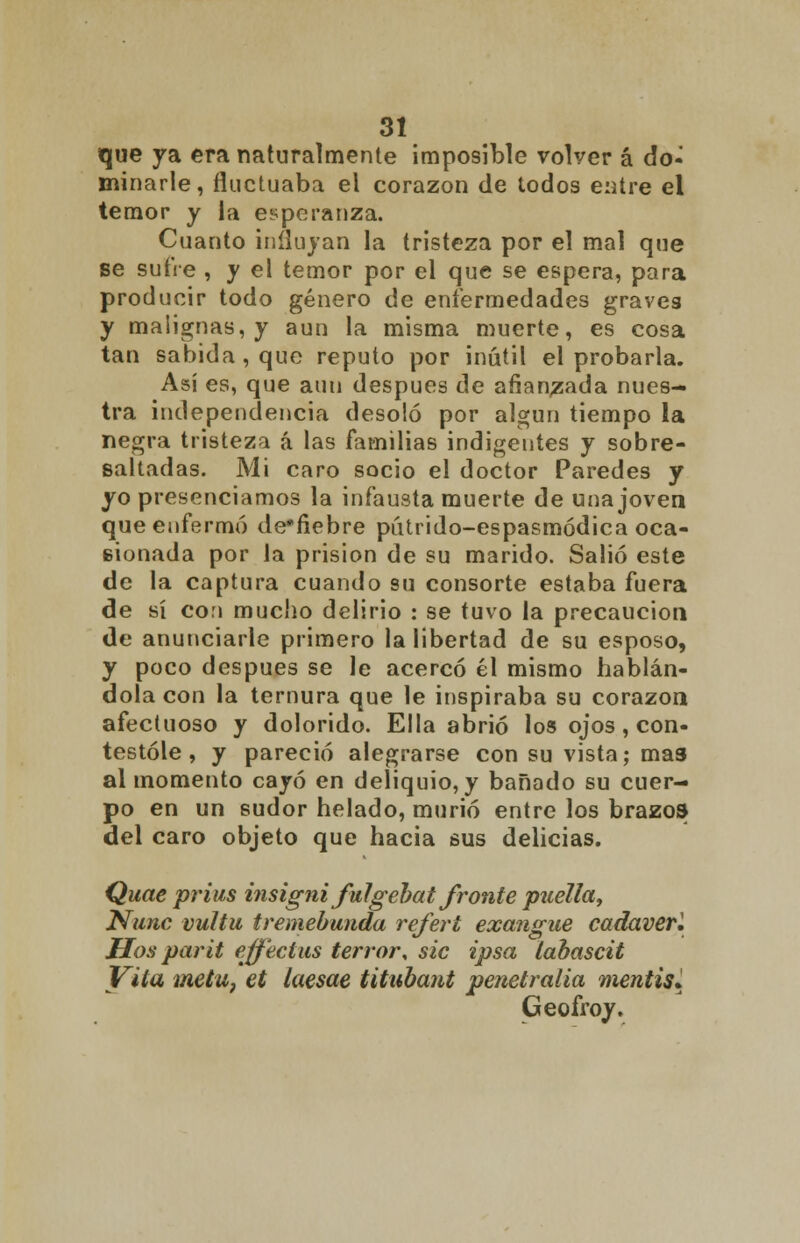 que ya era naturalmente imposible volver á do- minarle, fluctuaba el corazón de todos entre el temor y la esperanza. Cuanto influyan la tristeza por el mal que se sufre , y el temor por el que se espera, para producir todo género de enfermedades graves y malignas, y aun la misma muerte, es cosa tan sabida, que reputo por inútil el probarla. Así es, que aun después de afianzada nues- tra independencia desoló por algún tiempo la negra tristeza á las familias indigentes y sobre- saltadas. Mi caro socio el doctor Paredes y yo presenciamos la infausta muerte de una joven que enfermó de'fiebre pútrido-espasmódica oca- eionada por la prisión de su marido. Salió este de la captura cuando su consorte estaba fuera de sí con mucho delirio : se tuvo la precaución de anunciarle primero la libertad de su esposo, y poco después se le acercó él mismo hablán- dola con la ternura que le inspiraba su corazón afectuoso y dolorido. Ella abrió los ojos , con- testóle , y pareció alegrarse con su vista; mas al momento cayó en deliquio, y bañado su cuer- po en un sudor helado, murió entre los brazos del caro objeto que hacia sus delicias. Quae prius insigni fulgebat fronte pitella, Nunc vultu tremebunda referí exangüe cadaverl Hos parit effectus terror\ sic ipsa labascit Vita metu, et laesae titubant penetralia mentís. Geofroy.