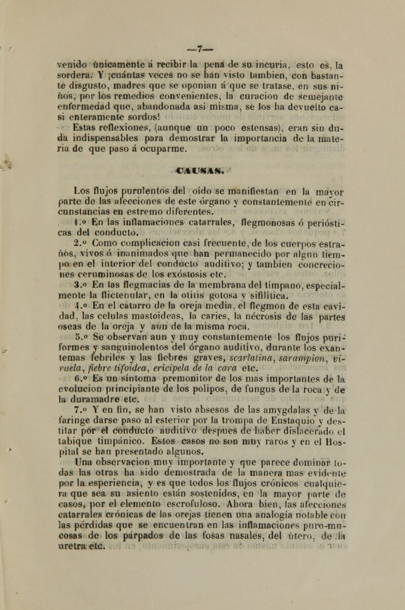 —7— venido únicamente á recibir la pena de su incuria, esto es. la sordera. Y ¡cuántas veces no se han visto también, con bastan- te disgusto, madres que se oponían á que se tratase, en sus ni- ños, por los remedios convenientes, la curación de semejante enfermedad que, abandonada asi misma, se los ha devuelto ca- si enteramente sordos! Estas reflexiones, (aunque un poco estensas), eran sin du- da indispensables para demostrar la importancia de la mate- ria de que paso á ocuparme. CAUSAS. Los flujos purulentos del oído se manifiestan en la mavor parte de las alecciones de este órgano y constantemente en cir- cunstancias en estremo diferentes. I.» En las inflamaciones catarrales, flegmonosas ó periósti- cas del conducto. 2.° Como complicación casi frecuente, de los cuerpos estra- ños, vivos ó inanimados que han permanecido por algmi tiem- po en el interior del conducto auditivo; y también concrecio- nes ceruminosas de los exóstosis etc. 3.° En las flegmacias de la membrana del tímpano, especial- mente la fliclenular, en la otitis gotosa y sifilítica. i.o En el catarro de la oreja media, el flegmon de esta cavi- dad, las células mastoideas, la caries, la necrosis de las partes oseas de la oreja y aun de la misma roca. 5.° Se observan aun y muy eonstanlemente los flujos puri- formes y sanguinolentos del órgano auditivo, durante los exan- temas febriles y las fiebres graves, scarlatina, sarampión, vi- ruela, fiebre tifoidea, ericipela de la cara etc. (».° Es un síntoma premonilor de los mas importantes de la evolución principiante de los pólipos, de fungus de la roca y de la duramadre etc. 7.° Y en fin, se han visto absesos de las amygdalas v de la faringe darse paso al esterior por la trompa de Eustaquio y des- tilar por el conducto auditivo después de haber dislacerado el tabique timpánico. Estos casos no son muy raros y en el Hos- pital se han presentado algunos. Una observación muy importante y que parece dominar lu- das las otras ha sido demostrada de la manera mas evidente por la esperiencia, y es que lodos los flujos crónicos cualquie- ra que sea su asiento están sostenidos, en la mayor parte de casos, por el elemento escrofuloso. Ahora bien, Tas afecciones catarrales crónicas de las orejas tienen una analogía notable con las pérdidas que se encuentran en las inflamaciones puro-mu- cosas de los párpados de las fosas nasales, del útero, de la uretra etc.