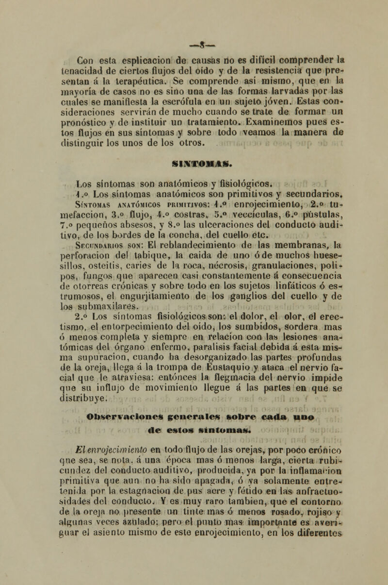 —8— Con esta esplicacion de causas no es difícil comprender la tenacidad de ciertos flujos del oído y de la resistencia que pre- sentan á la terapéutica. Se comprende así mismo, que en la mayoría de casos no es sino una de las formas larvadas por las cuales se manifiesta la escrófula en un sujeto joven. Estas con- sideraciones servirán de mucho cuando se trate de formar un pronóstico y de instituir un tratamiento. Examinemos pues es- tos flujos en sus síntomas y sobre todo veamos la manera de distinguir los unos de los otros. SÍNTOMAS. Los síntomas son anatómicos y fisiológicos. i.o Los síntomas anatómicos son primitivos y secundarios. Síntomas anatómicos primitivos: -I.0 enrojecimiento, 2.° tu- mefacción, 3.° flujo, 4.° costras, 5.° veccículas, 6.° pústulas, 7.o pequeños absesos, y 8.° las ulceraciones del conducto audi- tivo, de los bordes de la concha, del cuello etc. Secundarios son: El reblandecimiento de las membranas, la perforación del tabique, la caida de uno ó de muchos huese- sillos, osteitis, caries de la roca, necrosis, granulaciones, poli- pos, fungos que aparecen casi constantemente á consecuencia de otorreas crónicas y sobre todo en los sujetos linfáticos ó es- trumosos, el engurjilamiento de los ganglios del cuello y de los submaxilares. 2.° Los síntomas fisiológicos son: el dolor, el olor, el erec- tismo, el entorpecimiento del oído, los sumbidos, sordera mas ó menos completa y siempre en relación con las lesiones ana- tómicas del órgano enfermo, parálisis facial debida á esta mis- ma supuración, cuando ha desorganizado las partes profundas de la oreja, llega á la trompa de Eustaquio y ataca el nervio fa- cial que le atraviesa: entonces la flegmacia del nervio impide que su influjo de movimiento llegue á las partes en que se distribuye. Observaciones generales sobre cada uno «le estos síntomas. El enrojecimiento en todo flujo de las orejas, por poco crónico que sea, se nota, á una época mas ó menos larga, cierta rubi- cundez del conducto auditivo, producida, ya por la inflamación primitiva que aun no ha sido apagada, ó ya solamente entre- tenida por la estagnación de pus acre y fétido en las anfractuo- sidades del conducto. Y es muy raro también, que el contorno de la oreja no presente un tinte mas ó menos rosado, rojiao y algunas veces azulado: pero el punto mas importante es averi- guar el asiento mismo de este enrojecimiento, en los diferentes