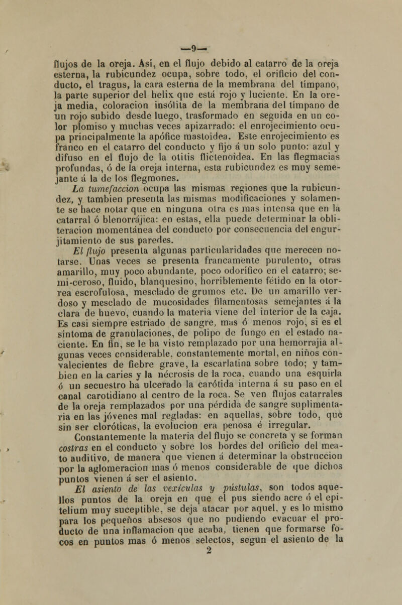 —9— flujos de la oreja. Asi, en el flujo debido al catarro de la oreja esterna, la rubicundez ocupa, sobre todo, el orificio del con- ducto, el tragus, la cara esterna de la membrana del tímpano, la parte superior del helix. que está rojo y luciente. En la ore- ja media, coloración insólita de la membrana del tímpano de un rojo subido desde luego, trasformado en seguida en un co- lor plomiso y muchas veces apizarrado: el enrojecimiento ocu- pa principalmente la apófice mastoidea. Este enrojecimiento es franco en el catarro del conduelo y fijo á un solo punto: azul y difuso en el flujo de la otitis flictenoidea. En las flegmacias profundas, ó de la oreja interna, esta rubicundez es muy seme- jante á la de los flegmones. La tumefacción ocupa las mismas regiones que la rubicun- dez, y también presenta las mismas modificaciones y solamen- te se hace notar que en ninguna otra es mas intensa que en la catarral ó blenorrájica: en estas, ella puede determinar la obli- teración momentánea del conducto por consecuencia del engur- jitamiento de sus paredes. El flujo presenta algunas particularidades que merecen no- tarse. Unas veces se presenta francamente purulento, otras amarillo, muy poco abundante, poco odorífico en el catarro; se- mi-ceroso, fluido, blanquesino, horriblemente fétido en la otor- rea escrofulosa, mesclado de grumos etc. De un amarillo ver- doso y mesclado de mucosidades filamentosas semejantes á la clara de huevo, cuando la materia viene del interior de la caja. Es casi siempre estriado de sangre, mas ó menos rojo, si es el síntoma de granulaciones, de pólipo de fungo en el estado na- ciente. En fin, se le ha visto remplazado por una hemorrajia al- gunas veces considerable, constantemente mortal, en niños con- valecientes de fiebre grave, la escarlatina sobre todo; y tam- bién en la caries y la necrosis de la roca, cuando una esquirla ó un secuestro ha ulcerado la carótida interna á su paso en el canal carotidiano al centro de la roca. Se ven flujos catarrales de la oreja remplazados por una pérdida de sangre suplimenta- ria en las jóvenes mal regladas: en aquellas, sobre todo, que sin ser cloróticas, la evolución era penosa é irregular. Constantemente la materia del flujo se concreta y se forman costras en el conducto y sobre los bordes del orificio del mea- to auditivo, de manera que vienen á determinar la obstrucción por la aglomeración mas ó menos considerable de que dichos puntos vienen á ser el asiento. El asiento de las vexículas y pústulas, son todos aque- llos puntos de la oreja en que el pus siendo acre ó el epi- telium muy suceplible, se deja atacar por aquel, y es lo mismo para los pequeños absesos que no pudiendo evacuar el pro- ducto de una inflamación que acaba, tienen que formarse fo- cos en puntos mas ó menos selectos, según el asiento de la