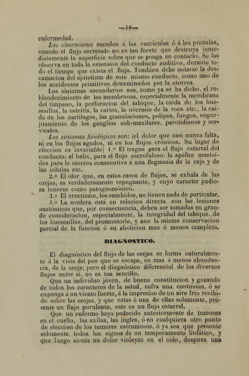 —jo- enfermedad. , ; i Las ulceraciones suceden á las vecciculas o a las pústulas, cuando el flujo secretado no es tan fuerte que destruya inme- diatamente la superficie sobre que se ponga en contacto. Se las observa en toda la estension del conducto auditivo, durante to- do el tiempo que exista el flujo. También debe notarse la des- camación del epitelium de este mismo conducto, como uno de los accidentes primitivos determinados por la otorrea. Los síntomas secundarios son, como ya se ha dicho, el re- blandecimiento de las membranas, especialmente la membrana del tímpano, la perforación del tabique, la caída de los hue- sesillos, la osteítis, la caries, la necrosis de la roca etc.; la caí- da de los cartílagos, las granulaciones, pólipos, fungos, engur- jitamíenlo de los ganglios sub-maxilares, parotidianos y ser- vicales. Los síntomas fisiológicos son: (el dolor que casi nunca taita, ni en los flujos agudos, ni en los flujos crónicos. Su lugar de elección es invariable) \.° El tragus para el flujo catarral del conducto: el helix, para el flujo escrofuloso: la apúfice mastoi- dea para la otorrea consecutiva á una flegmasía de la caja y de las células etc. 2.° El olor que, en estos casos de flujos, se exhala de las orejas, es verdaderamente repugnante, y cuyo carácter pudie- ra tenerse como patognomónico. 3.o El ereclismo, los sumbidos, no tienen nada de particular. 4.o La sordera está en relación directa con las lesiones anatómicas que, por consecuencia, deben ser tomadas en gran- de consideración, especialmente, la integridad del tabique, de los huesesillos, del promontorio, y aun la misma conservación parcial de la función ó su abolición mas ó menos completa. DIAGNOSTICO. El diagnóstico del flujo de las orejas se forma naturalmen- te á la vista del pus que se escapa, en mas ó menos abundan- cia, de la oreja; pero el diagnóstico diferencial de los diversos flujos entre sí. no es tan sencillo. Que un individuo joven, de buena constitución y gozando de todos los caracteres de la salud, sufra una contusión, ó se exponga á un viento fuerte, á la impresión de un aire frió recibi- do sobre las orejas, y que estas ó una de ellas solamente, pre- sente un flujo purulento, este es un flujo catarral. Que un enfermo haya padecido anteriormente de tumores en el cuello, las axilas, las ingles, ó en cualquiera otro punto de elección de los tumores estrumosos, ó ya sea que presente solamente, todos los signos de un temperamento linfático, y que luego sienta un dolor violento en el oido, después una