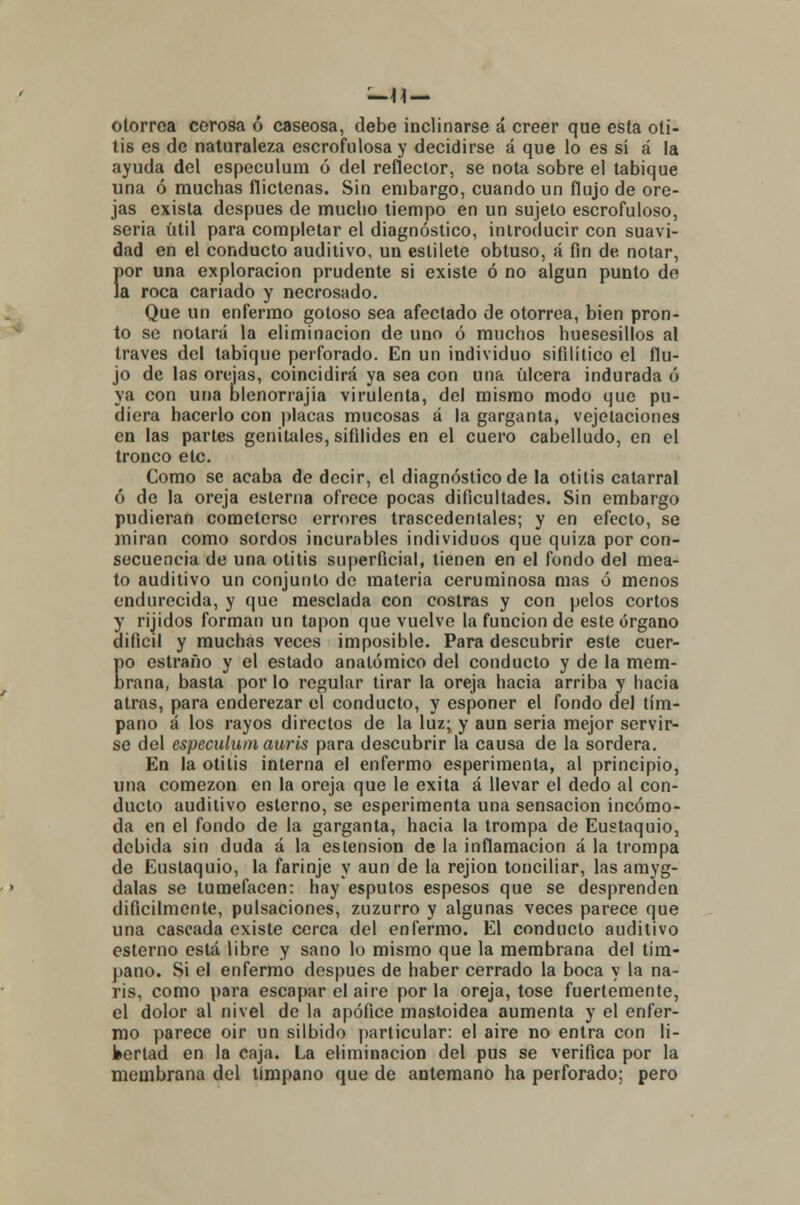 olorrca cerosa ó caseosa, debe inclinarse á creer que esta oti- tis es de naturaleza escrofulosa y decidirse á que lo es sí á la ayuda del especulum ó del reflector, se nota sobre el tabique una ó muchas flictenas. Sin embargo, cuando un flujo de ore- jas exista después de mucho tiempo en un sujeto escrofuloso, seria útil para completar el diagnóstico, introducir con suavi- dad en el conducto auditivo, un estilete obtuso, á fin de. notar, Í>or una exploración prudente si existe ó no algún punto de a roca cariado y necrosado. Que un enfermo gotoso sea afectado de otorrea, bien pron- to se notará la eliminación de uno ó muchos huesesillos al través del tabique perforado. En un individuo sifilítico el flu- jo de las orejas, coincidirá ya sea con una úlcera indurada ó ya con una blenorrajia virulenta, del mismo modo que pu- diera hacerlo con placas mucosas á la garganta, vejetaciones en las partes genitales, sifilides en el cuero cabelludo, en el tronco etc. Como se acaba de decir, el diagnóstico de la otitis catarral ó de la oreja esterna ofrece pocas dificultades. Sin embargo pudieran cometerse errores trascedentales; y en efecto, se miran como sordos incurables individuos que quiza por con- secuencia de una otitis superficial, tienen en el fondo del mea- to auditivo un conjunto de materia ceruminosa mas ó menos endurecida, y que mesclada con costras y con pelos cortos y ruidos forman un tapón que vuelve la función de este órgano difícil y muchas veces imposible. Para descubrir este cuer- po estraño y el estado anatómico del conducto y de la mem- brana, basta por lo regular tirar la oreja hacia arriba y hacia atrás, para enderezar el conducto, y esponer el fondo del tím- pano á los rayos directos de la luz; y aun seria mejor servir- se del especulum auris para descubrir la causa de la sordera. En la otitis interna el enfermo esperimenla, al principio, una comezón en la oreja que le exita á llevar el dedo al con- ducto auditivo esterno, se esperimenta una sensación incómo- da en el fondo de la garganta, hacia la trompa de Eustaquio, debida sin duda á la eslension de la inflamación á la trompa de Eustaquio, la farinje y aun de la rejion tonciliar, las amyg- dalas se tumefacen: hay esputos espesos que se desprenden difícilmente, pulsaciones, zuzurro y algunas veces parece que una cascada existe cerca del enfermo. El conduelo auditivo esterno está libre y sano lo mismo que la membrana del tím- pano. Si el enfermo después de haber cerrado la boca y la na- ris, como para escapar el aire por la oreja, tose fuertemente, el dolor al nivel de la apófice mastoidea aumenta y el enfer- mo parece oír un silbido particular: el aire no entra con li- bertad en la caja. La eliminación del pus se verifica por la membrana del tímpano que de antemano ha perforado; pero