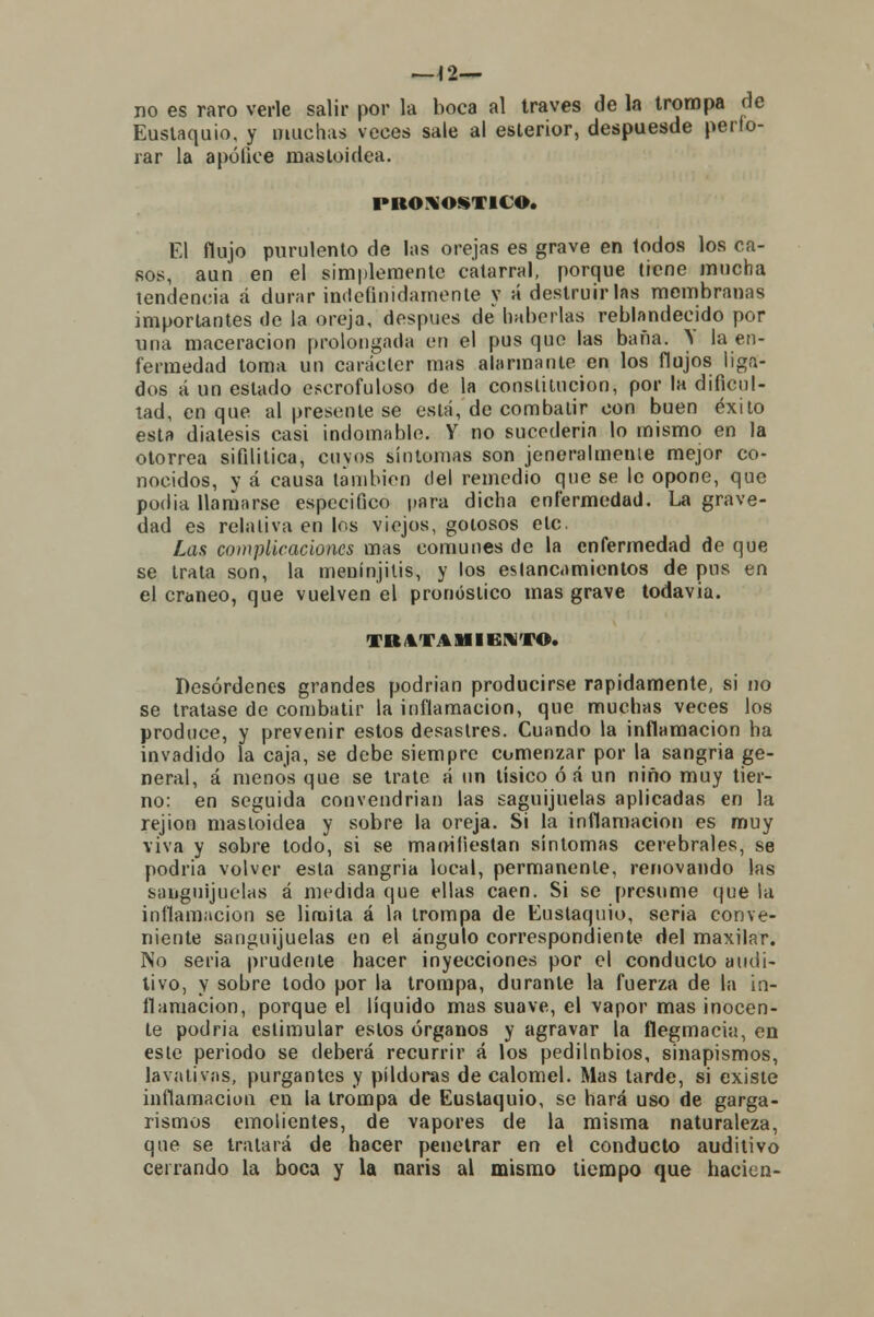 —\2— no es raro verle salir por la boca al través de la trompa de Eustaquio, y muchas veces sale al eslerior, despuesde perfo- rar la apúlice mastoidea. PRONOSTICO. El flujo purulento de las orejas es grave en todos los ca- sos, aun en el simplemente catarral, porque tiene mucha tendencia á durar indefinidamente y á destruirlas membranas importantes de la oreja, después de haberlas reblandecido por una maceracion prolongada en el pus que las baña. V la en- fermedad toma un carácter mas alarmante en los flujos liga- dos á un estado escrofuloso de la constitución, por la dificul- tad, en que al presente se está, de combatir con buen éxito esta diátesis casi indomable. Y no sucedería lo mismo en la otorrea sifilítica, cuyos síntomas son jeneralmenie mejor co- nocidos, v á causa también del remedio que se le opone, que podia llamarse especifico para dicha enfermedad. La grave- dad es relativa en los viejos, golosos etc. Las complicaciones mas comunes de la enfermedad de que se trata son, la menínjilis, y los estancamientos de pus en el cráneo, que vuelven el pronóstico mas grave todavía. TRATAMIENTO. Desórdenes grandes podrían producirse rápidamente, si no se tratase de combatir la inflamación, que muchas veces los produce, y prevenir estos desastres. Cuando la inflamación ha invadido la caja, se debe siempre comenzar por la sangría ge- neral, á menos que se trate á un tisico ó á un niño muy tier- no: en seguida convendrían las saguíjuelas aplicadas en la rejion mastoidea y sobre la oreja. Si la inflamación es muy viva y sobre todo, si se manifiestan síntomas cerebrales, se podría volver esta sangría local, permanente, renovando las sanguijuelas á medida que ellas caen. Si se presume que la inflamación se limita á la trompa de Eustaquio, seria conve- niente sanguijuelas en el ángulo correspondiente del maxilar. No seria prudente hacer inyecciones por el conducto audi- tivo, y sobre todo por la trompa, durante la fuerza de la in- flamación, porque el líquido mas suave, el vapor mas inocen- te podria estimular estos órganos y agravar la flegmacia, en este periodo se deberá recurrir á los pedilnbios, sinapismos, lavativas, purgantes y pildoras de calomel. Mas tarde, si existe inflamación en la trompa de Eustaquio, se hará uso de garga- rismos emolientes, de vapores de la misma naturaleza, que se tratará de hacer penetrar en el conducto auditivo cerrando la boca y la naris al mismo tiempo que hacien-