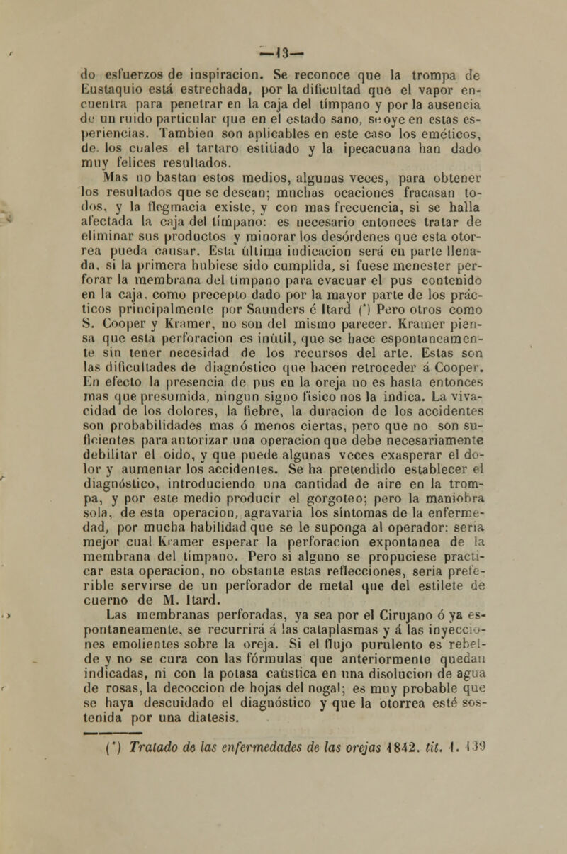 —Í3— do esfuerzos de inspiración. Se reconoce que la trompa de Eustaquio está estrechada, por la dificultad quo el vapor en- cuentra para penetrar en la caja del tímpano y por la ausencia de un ruido particular que en el estado sano, se oye en estas es- periencias. También son aplicables en este caso los eméticos, de. los cuales el tártaro estitiado y la ipecacuana han dado muy felices resultados. Mas no bastan estos medios, algunas veces, para obtener los resultados que se desean; muchas ocaciones fracasan to- dos, y la flegmacia existe, y con mas frecuencia, si se halla afectada la caja del tímpano: es necesario entonces tratar de eliminar sus productos y minorar los desórdenes que esta otor- rea pueda causar. Esta ultima indicación será en parle llena- da, si la primera hubiese sido cumplida, si fuese menester per- forar la membrana del tímpano para evacuar el pus contenido en la caja, como precepto dado por la mayor parte de los prác- ticos principalmente por Saunders é Itard (') Pero otros como S. Cooper y Kramer, no son del mismo parecer. Krainer pien- sa que esta perforación es inútil, que se hace espontáneamen- te sin tener necesidad de los recursos del arte. Estas son las dificultades de diagnóstico que hacen retroceder á Cooper. En efecto la presencia de pus en la oreja no es hasta entonces mas que presumida, ningún signo físico nos la indica. La viva- cidad de los dolores, la fiebre, la duración de los accidentes son probabilidades mas ó menos ciertas, pero que no son su- ficientes para autorizar una operación que debe necesariamente debilitar el oido, y que puede algunas veces exasperar el do- lor y aumentar los accidentes. Se ha pretendido establecer el diagnóstico, introduciendo una cantidad de aire en la trom- pa, y por este medio producir el gorgoteo; pero la maniobra sola, de esta operación, agravaría los síntomas de la enferme- dad, por mucha habilidad que se le suponga al operador: seria mejor cual Kramer esperar la perforación expontanea de la membrana del tímpano. Pero si alguno se propuciese practi- car esta operación, no obstante estas reflecciones, seria prefe- rible servirse de un perforador de metal que del estilete de cuerno de M. Itard. Las membranas perforadas, ya sea por el Cirujano ó ya es- pontáneamente, se recurrirá á las calaplasmas y á las inyeccio- nes emolientes sobre la oreja. Si el flujo purulento es rebel- de y no se cura con las fórmulas que anteriormente quedan indicadas, ni con la potasa caustica en una disolución de agua de rosas, la decocción de hojas del nogal; es muy probable que se haya descuidado el diagnóstico y que la otorrea esté sos- tenida por una diátesis. () Tratado de las enfermedades de las orejas 4842. tit. I. 130