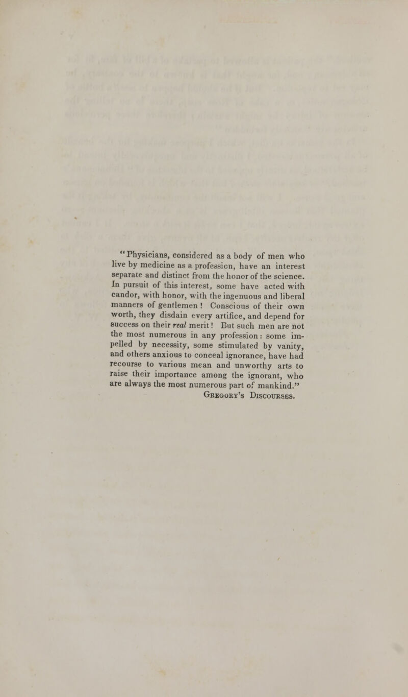  Physicians, considered as a body of men who live by medicine as a profession, have an interest separate and distinct from the honor of the science. In pursuit of this interest, some have acted with candor, with honor, with the ingenuous and liberal manners of gentlemen ! Conscious of their own worth, they disdain every artifice, and depend for success on their real merit! But such men are not the most numerous in any profession: some im- pelled by necessity, some stimulated by vanity, and others anxious to conceal ignorance, have had recourse to various mean and unworthy arts to raise their importance among the ignorant, who are always the most numerous part of mankind. Gregory's Discourses.