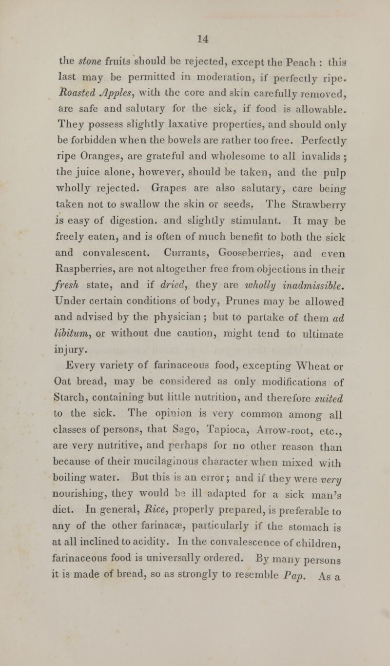 the stone fruits should be rejected, except the Peach : this last may be permitted in moderation, if perfectly ripe. Roasted Apples, with the core and skin carefully removed, are safe and salutary for the sick, if food is allowable. They possess slightly laxative properties, and should only be forbidden when the bowels are rather too free. Perfectly ripe Oranges, are grateful and wholesome to all invalids ; the juice alone, however, should be taken, and the pulp wholly rejected. Grapes are also salutary, care being taken not to swallow the skin or seeds. The Strawberry is easy of digestion, and slightly stimulant. It may be freely eaten, and is often of much benefit to both the sick and convalescent. Currants, Gooseberries, and even Raspberries, are not altogether free from objections in their fresh state, and if dried, they are wholly inadmissible. Under certain conditions of body, Prunes may be allowed and advised by the physician; but to partake of them ad libitum, or without due caution, might tend to ultimate injury. Every variety of farinaceous food, excepting Wheat or Oat bread, may be considered as only modifications of Starch, containing but little nutrition, and therefore suited to the sick. The opinion is very common among all classes of persons, that Sago, Tapioca, Arrow-root, etc., are very nutritive, and perhaps for no other reason than because of their mucilaginous character when mixed with boiling water. But this is an error; and if they were very nourishing, they would be ill adapted for a sick man's diet. In general, Rice, properly prepared, is preferable to any of the other farinacee, particularly if the stomach is at all inclined to acidity. In the convalescence of children farinaceous food is universally ordered. By many persons it is made of bread, so as strongly to resemble Pap. As a