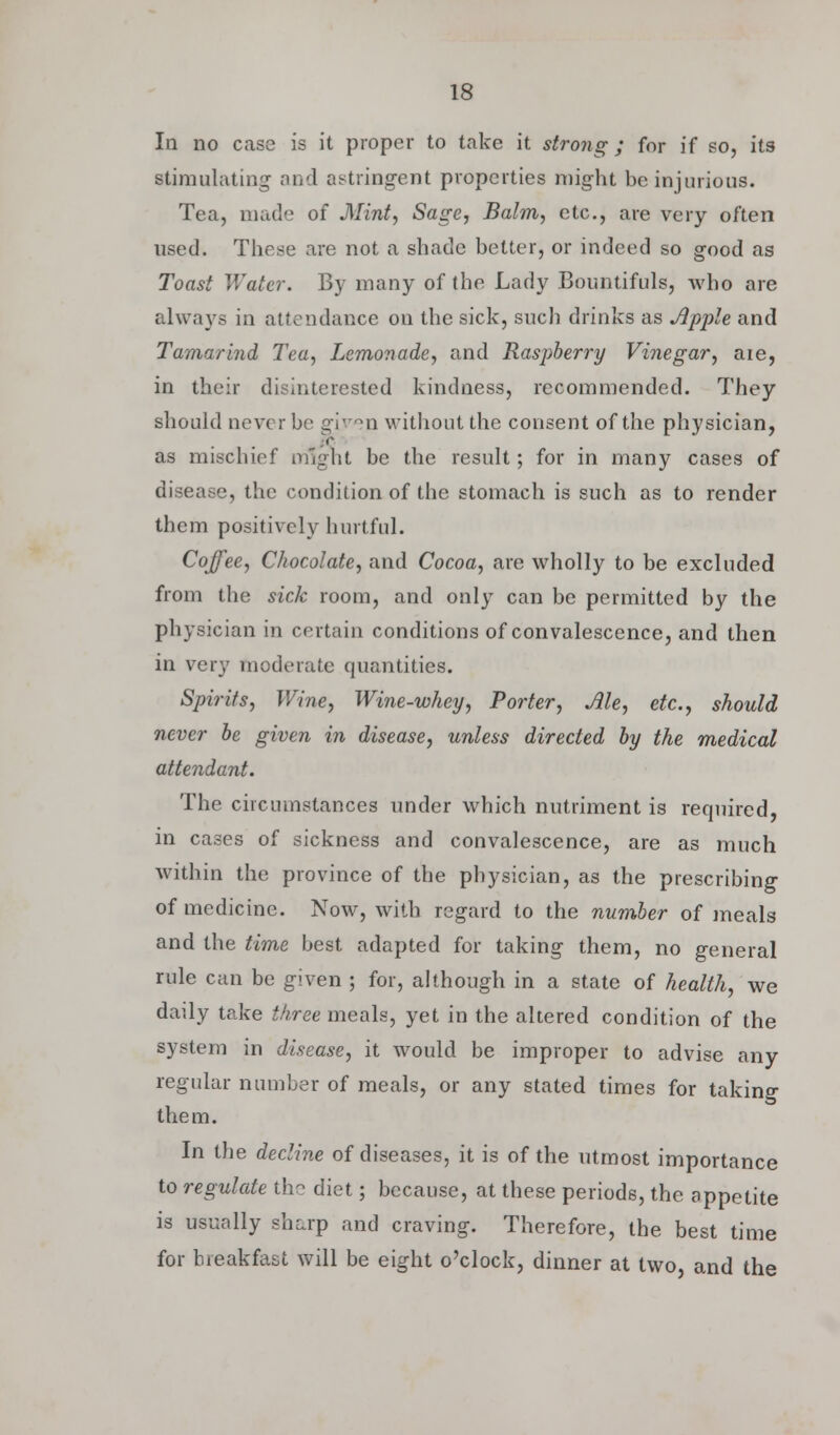 In no case is it proper to take it strong; for if so, its stimulating and astringent properties might be injurious. Tea, made of Mint, Sage, Balm, etc., are very often used. These are not a shade better, or indeed so good as Toast Water. By many of (he Lady Bountifuls, who are always in attendance on the sick, such drinks as Apple and Tamarind Tea, Lemonade, and Raspberry Vinegar, aie, in their disinterested kindness, recommended. They should never be given without the consent of the physician, as mischief might be the result; for in many cases of disease, the condition of the stomach is such as to render them positively hurtful. Coffee, Chocolate, and Cocoa, are wholly to be excluded from the sick room, and only can be permitted by the physician in certain conditions of convalescence, and then in very moderate quantities. Spirits, Wine, Wine-whey, Porter, Ale, etc., should never be given in disease, unless directed by the medical attendant. The circumstances under which nutriment is required, in cases of sickness and convalescence, are as much within the province of the physician, as the prescribing of medicine. Now, with regard to the number of meals and the time best adapted for taking them, no general rule can be given ; for, although in a state of health, we daily take three meals, yet in the altered condition of the system in disease, it would be improper to advise any regular number of meals, or any stated times for taking them. In the decline of diseases, it is of the utmost importance to regulate the diet; because, at these periods, the appetite is usually sharp and craving. Therefore, the best time for breakfast will be eight o'clock, dinner at two, and the