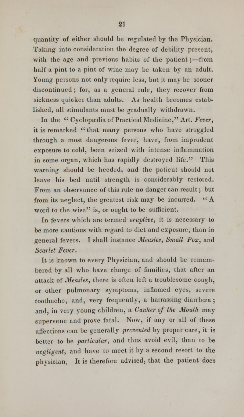 quantity of either should be regulated by the Physician. Taking into consideration the degree of debility present, with the age and previous habits of the patient;—from half a pint to a pint of wine may be taken by an adult. Young persons not only require less, but it may be sooner discontinued ; for, as a general rule, they recover from sickness quicker than adults. As health becomes estab- lished, all stimulants must be gradually withdrawn. In the  Cyclopaedia of Practical Medicine, Art. Fever, it is remarked  that many persons who have struggled through a most dangerous fever, have, from imprudent exposure to cold, been seized with intense inflammation in some organ, which has rapidly destroyed life. This warning should be heeded, and the patient should not leave his bed until strength is considerably restored. From an observance of this rule no danger can result; but from its neglect, the greatest risk may be incurred.  A word to the wise is, or ought to be sufficient. In fevers which are termed eruptive, it is necessary to be more cautious with regard to diet and exposure, than in general fevers. I shall instance Measles, Small Pox, and Scarlet Fever. It is known to every Physician, and should be remem- bered by all who have charge of families, that after an attack of Measles, there is often left a troublesome cough, or other pulmonary symptoms, inflamed eyes, severe toothache, and, very frequently, a harrassing diarrhoea; and, in very young children, a Canker of the Mouth may supervene and prove fatal. Now, if any or all of these affections can be generally prevented by proper care, it is better to be particular, and thus avoid evil, than to be negligent, and have to meet it by a second resort to the physician. It is therefore advised, that the patient does