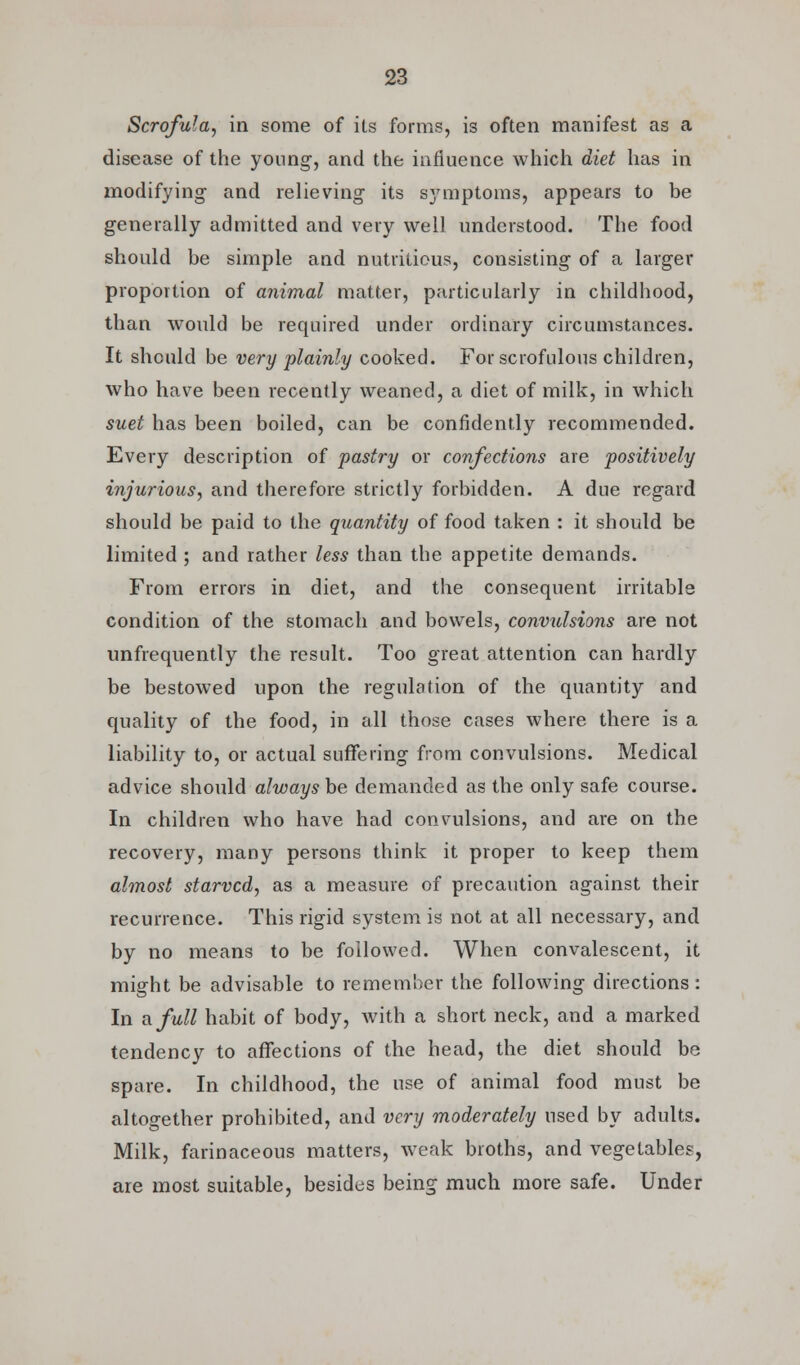 Scrofula, in some of its forms, is often manifest as a disease of the young-, and the influence which diet has in modifying and relieving its symptoms, appears to be generally admitted and very well understood. The food should be simple and nutritious, consisting of a larger proportion of animal matter, particularly in childhood, than would be required under ordinary circumstances. It should be very plainly cooked. For scrofulous children, who have been recently weaned, a diet of milk, in which suet has been boiled, can be confidently recommended. Every description of pastry or confections are positively injurious, and therefore strictly forbidden. A due regard should be paid to the quantity of food taken : it should be limited ; and rather less than the appetite demands. From errors in diet, and the consequent irritable condition of the stomach and bowels, convulsions are not unfrequently the result. Too great attention can hardly be bestowed upon the regulation of the quantity and quality of the food, in all those cases where there is a liability to, or actual suffering from convulsions. Medical advice should always be demanded as the only safe course. In children who have had convulsions, and are on the recovery, many persons think it proper to keep them almost starved, as a measure of precaution against their recurrence. This rigid system is not at all necessary, and by no means to be followed. When convalescent, it might be advisable to remember the following directions: In a full habit of body, with a short neck, and a marked tendency to affections of the head, the diet should be spare. In childhood, the use of animal food must be altogether prohibited, and very moderately used by adults. Milk, farinaceous matters, weak broths, and vegetables, are most suitable, besides being much more safe. Under