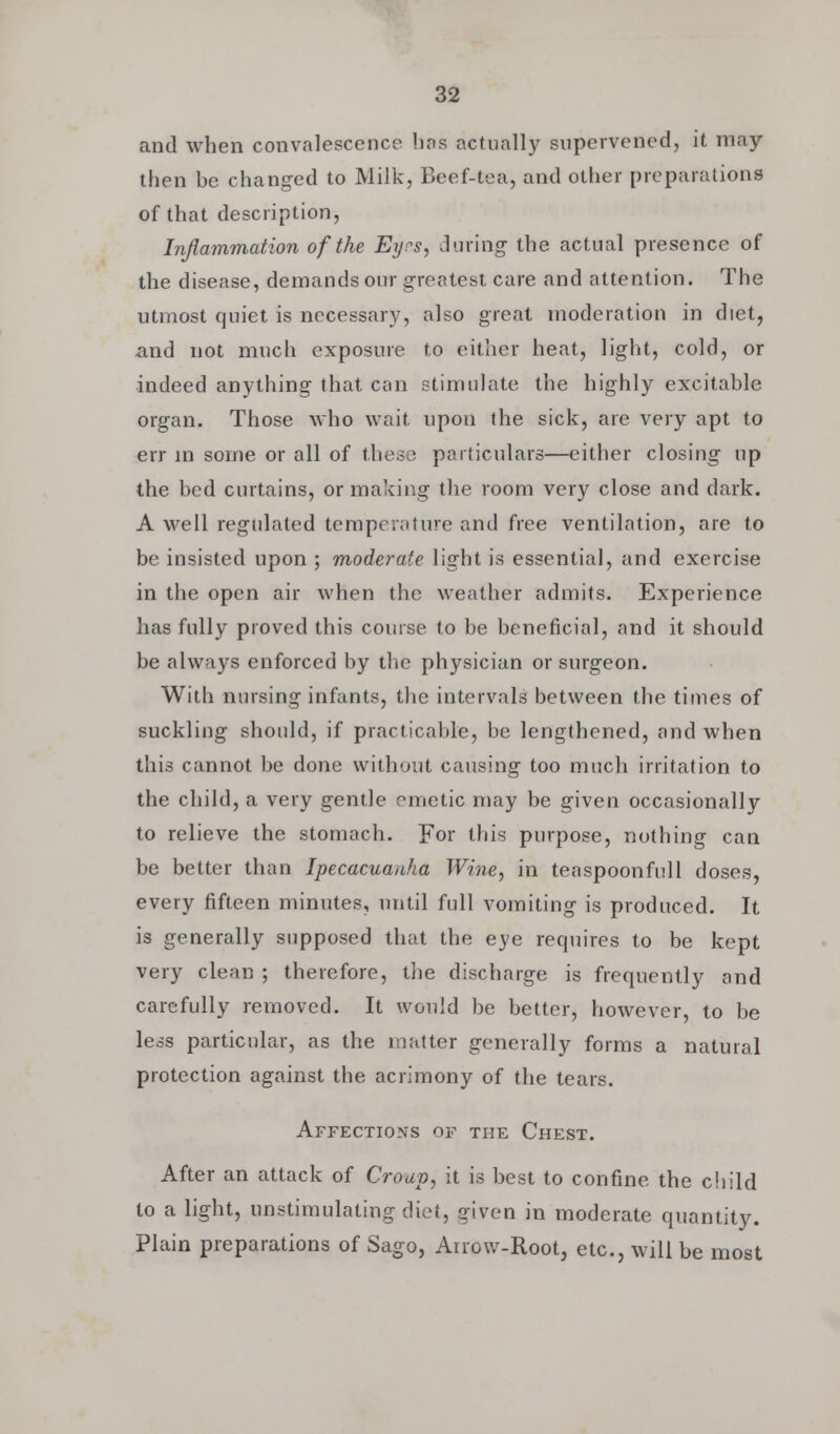 and when convalescence has actually supervened, it may- then be changed to Milk, Beef-tea, and other preparations of that description, Inflammation of the Eyes, during the actual presence of the disease, demands our greatest care and attention. The utmost quiet is necessary, also great moderation in diet, and not much exposure to either heat, light, cold, or indeed anything that can stimulate the highly excitable organ. Those who wait upon the sick, are very apt to err in some or all of these particulars—either closing up the bed curtains, or making the room very close and dark. A well regulated temperature and free ventilation, are to be insisted upon ; moderate light is essential, and exercise in the open air when the weather admits. Experience has fully proved this course to be beneficial, and it should be always enforced by the physician or surgeon. With nursing infants, the intervals between the times of suckling should, if practicable, be lengthened, and when this cannot be done without causing too much irritation to the child, a very gentle emetic may be given occasionally to relieve the stomach. For this purpose, nothing can be better than Ipecacuanha Wine, in teaspoonfull doses, every fifteen minutes, until full vomiting is produced. It is generally supposed that the eye requires to be kept very clean ; therefore, the discharge is frequently and carefully removed. It would be better, however, to be less particular, as the matter generally forms a natural protection against the acrimony of the tears. Affections of the Chest. After an attack of Croup, it is best to confine the child to a light, unstimulatingdiet, given in moderate quantity. Plain preparations of Sago, Arrow-Root, etc., will be most