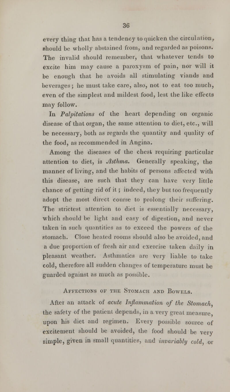 every thing that has a tendency to quicken the circulation, should be wholly abstained from, and regarded as poisons. The invalid should remember, that whatever tends to excite him may cause a paroxysm of pain, nor will it be enough that he avoids all stimulating viands and beverages; he must take care, also, not to eat too much, even of the simplest and mildest food, lest the like effects may follow. In Palpitations of the heart depending on organic disease of that organ, the same attention to diet, etc., will be necessary, both as regards the quantity and quality of the food, as recommended in Angina. Among the diseases of the chest requiring particular attention to diet, is Asthma. Generally speaking, the manner of living, and the habits of persons affected with this disease, are such that they can have very little chance of getting rid of it; indeed, they but too frequently adopt the most direct course to prolong their suffering. The strictest attention to diet is essentially necessary, which should be light and easy of digestion, and never taken in such quantities as to exceed the powers of the stomach. Close heated rooms should also be avoided, and a due proportion of fresh air and exercise taken daily in pleasant weather. Asthmatics are very liable to take cold, therefore all sudden changes of temperature must be guarded against as much as possible. Affections of the Stomach and Bowels. After an attack of acute Inflammation of the Stomach. the safety of the patient depends, in a very great measure upon his diet and regimen. Every possible source of excitement should be avoided, the food should be very simple, given in small quantities, and invariably cold, or