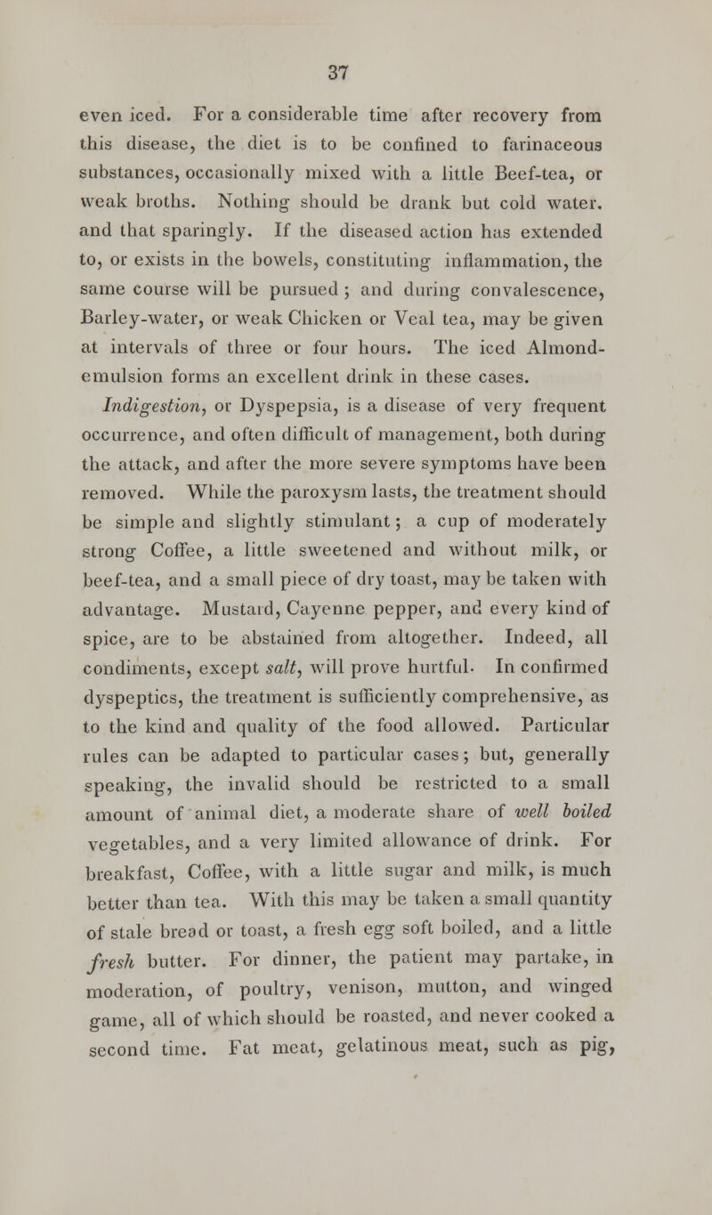 even iced. For a considerable time after recovery from this disease, the diet is to be confined to farinaceous substances, occasionally mixed with a little Beef-tea, or weak broths. Nothing should be drank but cold water, and that sparingly. If the diseased action has extended to, or exists in the bowels, constituting inflammation, the same course will be pursued ; and during convalescence, Barley-water, or weak Chicken or Veal tea, may be given at intervals of three or four hours. The iced Almond- emulsion forms an excellent drink in these cases. Indigestion, or Dyspepsia, is a disease of very frequent occurrence, and often difficult of management, both during the attack, and after the more severe symptoms have been removed. While the paroxysm lasts, the treatment should be simple and slightly stimulant; a cup of moderately strong Coffee, a little sweetened and without milk, or beef-tea, and a small piece of dry toast, may be taken with advantage. Mustard, Cayenne pepper, and every kind of spice, are to be abstained from altogether. Indeed, all condiments, except salt, will prove hurtful. In confirmed dyspeptics, the treatment is sufficiently comprehensive, as to the kind and quality of the food allowed. Particular rules can be adapted to particular cases; but, generally speaking, the invalid should be restricted to a small amount of animal diet, a moderate share of well boiled vegetables, and a very limited allowance of drink. For breakfast, Coffee, with a little sugar and milk, is much better than tea. With this may be taken a small quantity of stale bread or toast, a fresh egg soft boiled, and a little fresh butter. For dinner, the patient may partake, in moderation, of poultry, venison, mutton, and winged game, all of which should be roasted, and never cooked a second time. Fat meat, gelatinous meat, such as pig,