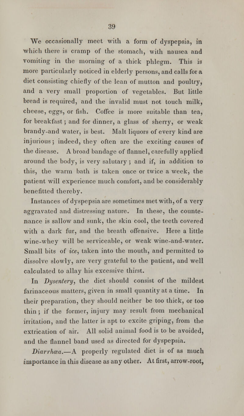 We occasionally meet with a form of dyspepsia, in which there is cramp of the stomach, with nausea and vomiting in the morning of a thick phlegm. This is more particularly noticed in elderly persons, and calls for a diet consisting chiefly of the lean of mutton and poultry, and a very small proportion of vegetables. But little bread is required, and the invalid must not touch milk, cheese, eggs, or fish. Coffee is more suitable than tea, for breakfast; and for dinner, a glass of sherry, or weak brandy-and water, is best. Malt liquors of every kind are injurious; indeed, they often are the exciting causes of the disease. A broad bandage of flannel, carefully applied around the body, is very salutary ; and if, in addition to this, the warm bath is taken once or twice a week, the patient will experience much comfort, and be considerably benefitted thereby. Instances of dyspepsia are sometimes met with, of a very aggravated and distressing nature. In these, the counte- nance is sallow and sunk, the skin cool, the teeth covered with a dark fur, and the breath offensive. Here a little wine-whey will be serviceable, or weak wine-and-water. Small bits of ice, taken into the mouth, and permitted to dissolve slowly, are very grateful to the patient, and well calculated to allay his excessive thirst. In Dysentery, the diet should consist of the mildest farinaceous matters, given in small quantity at a time. In their preparation, they should neither be too thick, or too thin; if the former, injury may result from mechanical irritation, and the latter is apt to excite griping, from the extrication of air. All solid animal food is to be avoided, and the flannel band used as directed for dyspepsia. Diarrhoea.—A properly regulated diet is of as much importance in this disease as any other. At first, arrow-root,