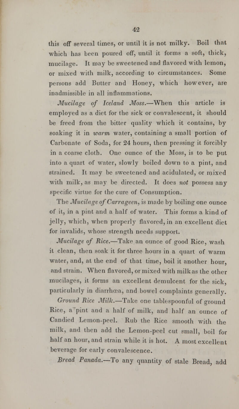 this off several times, or until it is not milky. Boil that which has been poured off, until it forms a soft, thick, mucilage. It may be sweetened and flavored with lemon, or mixed with milk, according- to circumstances. Some persons add Butter and Honey, which however, are inadmissible in all inflammations. Mucilage of Iceland Moss.—When this article is employed as a diet for (he sick or convalescent, it should be freed from the bitter quality which it contains, by soaking it in warm water, containing- a small portion of Carbonate of Soda, for 24 hours, then pressing it forcibly in a coarse cloth. One ounce of the Moss, is to be put into a quart of water, slowly boiled down to a pint, and strained. It may be sweetened and acidulated, or mixed with milk, as may be directed. It does not possess any specific virtue for the cure of Consumption. The Mucilage of Carrageen, is made by boiling one ounce of it, in a pint and a half of water. This forms a kind of jelly, which, when properly flavored, in an excellent diet for invalids, whose strength needs support. Mucilage of Rice.—Take an ounce of good Rice, wash it clean, then soak it for three hours in a quart of warm water, and, at the end of that time, boil it another hour, and strain. When flavored, or mixed with milk as the other mucilages, it forms an excellent demulcent for the sick, particularly in diarrhoea, and bowel complaints generally. Ground Rice Milk.—Take one tablespoonful of ground Rice, a~pint and a half of milk, and half an ounce of Candied Lemon-peel. Rub the Rice smooth with the milk, and then add the Lemon-peel cut small, boil for half an hour, and strain while it is hot. A most excellent beverage for early convalescence. Bread Panada.—To any quantity of stale Bread, add