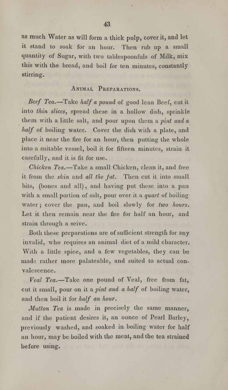 as much Water as will form a thick pulp, cover it, and let it stand to soak for an hour. Then rub up a small quantity of Sugar, with two tablespoonfuls of Milk, mix this with the bread, and boil for ten minutes, constantly stirring. Animal Preparations. Beef Tea.—Take half a pound of good lean Beef, cut it into thin slices^ spread these in a hollow dish, sprinkle them with a little salt, and pour upon them a pint and a half of boiling water. Cover the dish with a plate, and place it near the fire for an hour, then putting the whole into a suitable vessel, boil it for fifteen minutes, strain it carefully, and it is fit for use. Chicken Tea.—Take a small Chicken, clean it, and free it from the skin and all the fat. Then cut it into small bits, (bones and all), and having put these into a pan with a small portion of salt, pour over it a quart of boiling water; cover the pan, and boil slowly for two hours. Let it then remain near the fire for half an hour, and strain through a seive. Both these preparations are of sufficient strength for any invalid, who requires an animal diet of a mild character. With a little spice, and a few vegetables, they can be made rather more palateable, and suited to actual con- valescence. Veal Tea.—Take one pound of Veal, free from fat, cut it small, pour on it a pint and a half of boiling water, and then boil it for half an hour. Mutton Tea is made in precisely the same manner, and if the patient desires it, an ounce of Pearl Barley, previously washed, and soaked in boiling water for half an hour, may be boiled with the meat, and the tea strained before using.