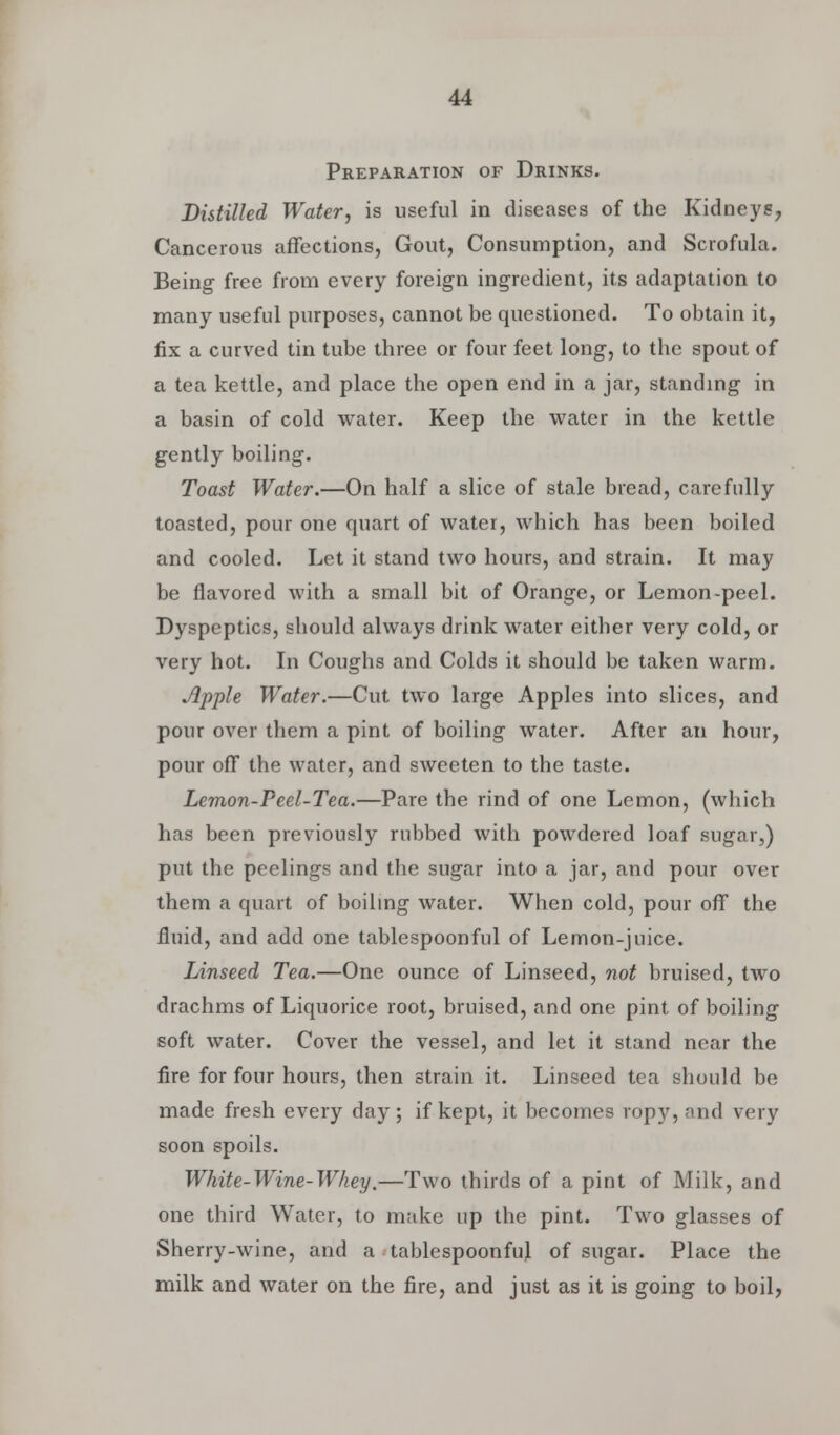 Preparation of Drinks. Distilled Water, is useful in diseases of the Kidneys, Cancerous affections, Gout, Consumption, and Scrofula. Being free from every foreign ingredient, its adaptation to many useful purposes, cannot be questioned. To obtain it, fix a curved tin tube three or four feet long, to the spout of a tea kettle, and place the open end in a jar, standing in a basin of cold water. Keep the water in the kettle gently boiling. Toast Water.—On half a slice of stale bread, carefully toasted, pour one quart of water, which has been boiled and cooled. Let it stand two hours, and strain. It may be flavored with a small bit of Orange, or Lemon-peel. Dyspeptics, should always drink water either very cold, or very hot. In Coughs and Colds it should be taken warm. Apple Water.—Cut two large Apples into slices, and pour over them a pint of boiling water. After an hour, pour off the water, and sweeten to the taste. Lemon-Peel-Tea.—Pare the rind of one Lemon, (which has been previously rubbed with powdered loaf sugar,) put the peelings and the sugar into a jar, and pour over them a quart of boiling water. When cold, pour off the fluid, and add one tablespoonful of Lemon-juice. Linseed Tea.—One ounce of Linseed, not bruised, two drachms of Liquorice root, bruised, and one pint of boiling soft water. Cover the vessel, and let it stand near the fire for four hours, then strain it. Linseed tea should be made fresh every day ; if kept, it becomes ropy, and very soon spoils. White-Wine-Whey.—Two thirds of a pint of Milk, and one third Water, to make up the pint. Two glasses of Sherry-wine, and a tablespoonful of sugar. Place the milk and water on the fire, and just as it is going to boil,