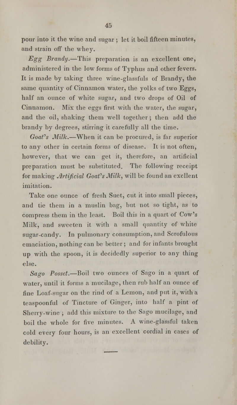 pour into it the wine and sugar ; let it boil fifteen minutes, and strain off the whey. Egg Brandy.—This preparation is an excellent one, administered in the low forms of Typhus and other fevers. It is made by taking- three wine-glassfuls of Brandy, the same quantity of Cinnamon water, the yolks of two Eggs, half an ounce of white sugar, and two drops of Oil of Cinnamon. Mix the eggs first with the water, the sugar, and the oil, shaking them well together; then add the brandy by degrees, stirring it carefully all the time. Goafs Milk.—When it can be procured, is far superior to any other in certain forms of disease. It is not often, however, that we can get it, therefore, an artificial preparation must be substituted. The following receipt for making Artificial Goafs Milk, will be found an excllent imitation. Take one ounce of fresh Suet, cut it into small pieces, and tie them in a muslin bag, but not so tight, as to compress them in the least. Boil this in a quart of Cow's Milk, and sweeten it with a small quantity of white sugar-candy. In pulmonary consumption, and Scrofulous emaciation, nothing can be better ; and for infants brought up with the spoon, it is decidedly superior to any thing else. Sago Posset.—Boil two ounces of Sago in a quart of water, until it forms a mucilage, then rub half an ounce of fine Loaf-sugar on the rind of a Lemon, and put it, with a teaspoonful of Tincture of Ginger, into half a pint of Sherry-wine ; add this mixture to the Sago mucilage, and boil the whole for five minutes. A wine-glassful taken cold every four hours, is an excellent cordial in cases of debility.