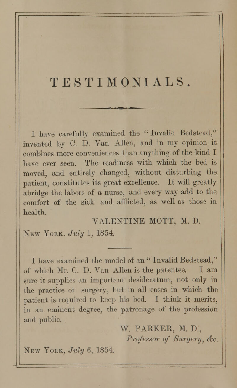 TESTIMONIALS. I have carefully examined the  Invalid Bedstead/' invented by C. D. Van Allen, and in my opinion it combines more conveniences than anything of the kind I have ever seen. The readiness with which the bed is moved, and entirely changed, without disturbing the patient, constitutes its great excellence. It will greatly abridge the labors of a nurse, and every way add to the comfort of the sick and afflicted, as well as those in health. VALENTINE MOTT, M. D. New York. July 1, 1854. I have examined the model of an  Invalid Bedstead/' of which Mr. C. D. Van Allen is the patentee. I am sure it supplies an important desideratum, not only in the practice ot surgery, but in all cases in which the patient is required to keep his bed. I think it merits, in an eminent degree, the patronage of the profession and public. W. PARKER, M. D.. Professor of Surgery, dtc New York, July 6, 1854.