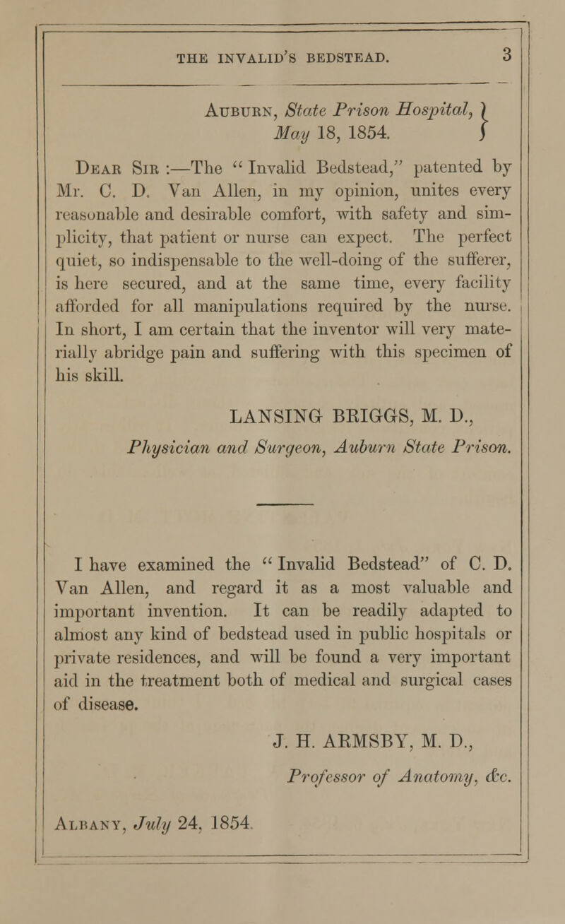 Auburn, State Prison Hospital, ) May 18, 1854. j Dear Sir :—The  Invalid Bedstead/' patented by Mr. C. D. Van Allen, in my opinion, unites every reasonable and desirable comfort, with safety and sim- plicity, that patient or nurse can expect. The perfect quiet, so indispensable to the well-doing of the sufferer, is here secured, and at the same time, every facility afforded for all manipulations required by the nurse. In short, I am certain that the inventor will very mate- rially abridge pain and suffering with this specimen of his skill. LANSING BRIGGS, M. D., Physician and Surgeon, Auburn State Prison. I have examined the  Invalid Bedstead of C. D. Van Allen, and regard it as a most valuable and important invention. It can be readily adapted to almost any kind of bedstead used in public hospitals or private residences, and will be found a very important aid in the treatment both of medical and surgical cases of disease. J. H. ARMSBY, M. D., Professor of Anatomy, dtc. Albany, July 24, 1854.