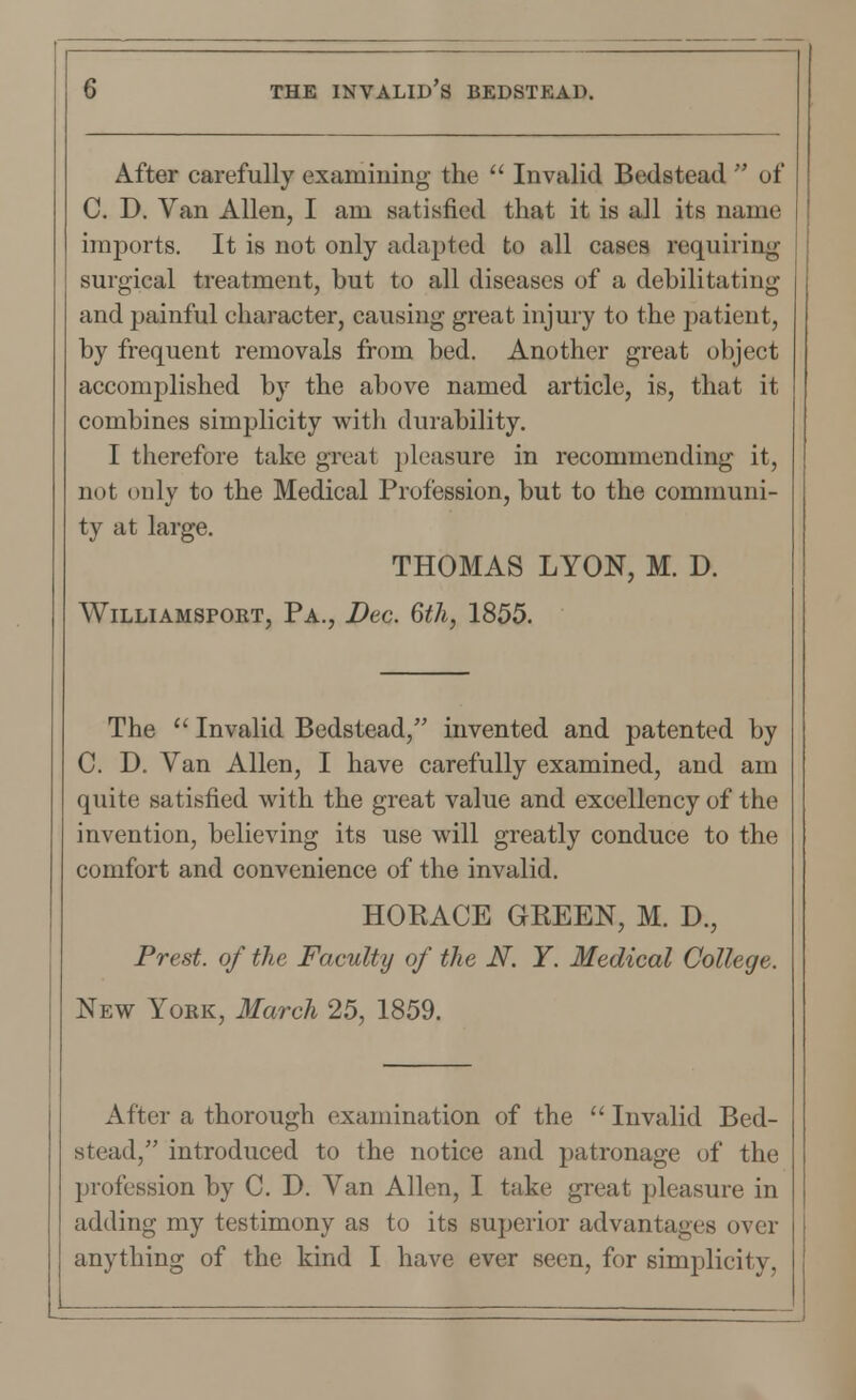 After carefully examining the  Invalid Bedstead  of C. D. Van Allen, I am satisfied that it is all its name imports. It is not only adapted to all cases requiring surgical treatment, but to all diseases of a debilitating and painful character, causing great injury to the patient, by frequent removals from bed. Another great object accomplished by the above named article, is, that it combines simplicity with durability. I therefore take great pleasure in recommending it, not only to the Medical Profession, but to the communi- ty at large. THOMAS LYON, M. D. Williamspokt, Pa., Dec. 6th, 1855. The  Invalid Bedstead, invented and patented by C. D. Van Allen, I have carefully examined, and am quite satisfied with the great value and excellency of the invention, believing its use will greatly conduce to the comfort and convenience of the invalid. HORACE GREEN, M. D., Prest. of the Faculty of the N. Y. Medical College. New Yokk, March 25, 1859. After a thorough examination of the  Invalid Bed- stead, introduced to the notice and patronage of the profession by C. D. Van Allen, I take great pleasure in adding my testimony as to its superior advantages over anything of the kind I have ever seen, for simplicity,
