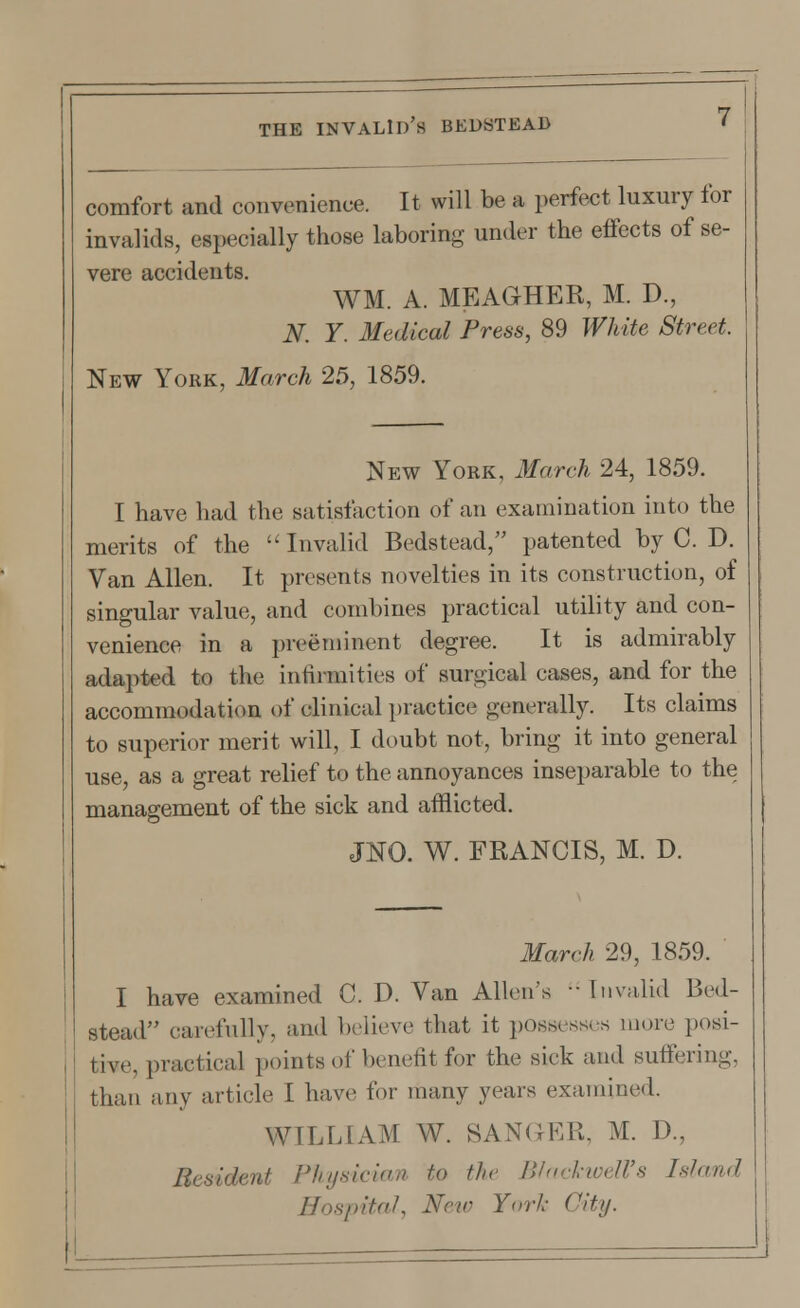 comfort and convenience. It will be a perfect luxury for invalids, especially those laboring under the effects of se- vere accidents. WM. A. MEAGHER, M. D., N. Y. Medical Press, 89 White Street. New York, March 25, 1859. New York, March 24, 1859. I have had the satisfaction of an examination into the merits of the Invalid Bedstead, patented by C. D. Van Allen. It presents novelties in its construction, of singular value, and combines practical utility and con- venience in a preeminent degree. It is admirably adapted to the infirmities of surgical eases, and for the accommodation of clinical practice generally. Its claims to superior merit will, I doubt not, bring it into general use, as a great relief to the annoyances inseparable to the management of the sick and afflicted. JNO. W. FRANCIS, M. D. March 29, 1859. I have examined C. D. Van Allen's  Invalid Bed- stead carefully, and believe that it possesses more posi- tive, practical points of benefit for the sick and suffering, than any article 1 have for many years examined. WILLIAM W. SANGER, M. D., Resident Physician to the Blackwell's Island Hospital, New York City.