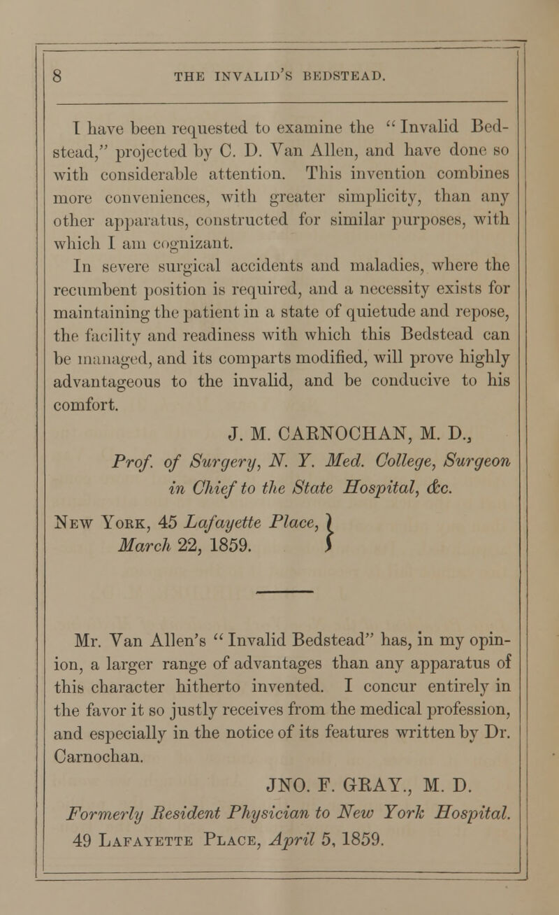 1 have been requested to examine the  Invalid Bed- stead, projected by C. D. Van Allen, and have done bo with considerable attention. This invention combines more conveniences, with greater simplicity, than any other apparatus, constructed for similar purposes, with which I am cognizant. In severe surgical accidents and maladies, where the recumbent position is required, and a necessity exists for maintaining the patient in a state of quietude and repose, the facility and readiness with which this Bedstead can be managed, and its comparts modified, will prove highly advantageous to the invalid, and be conducive to his comfort. J. M. CARNOCHAN, M. D., Prof, of Surgery, N. Y. Med. College, Surgeon in Chief to the State Hospital, &c. New York, 45 Lafayette Place, ) March 22, 1859. Mr. Van Allen's  Invalid Bedstead has, in my opin- ion, a larger range of advantages than any apparatus of this character hitherto invented. I concur entirely in the favor it so justly receives from the medical profession, and especially in the notice of its features written by Dr. Carnochan. JNO. F. GRAY., M. D. Formerly Resident Physician to New York Hospital. 49 Lafayette Place, April 5,1859.