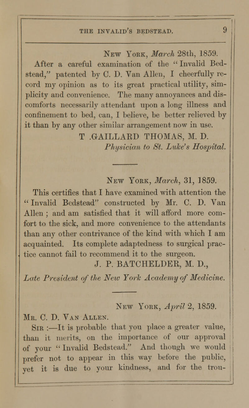 New York, March 28th, 1859. After a careful examination of the  Invalid Bed- stead, patented by C. D. Van Allen, I cheerfully re- cord my opinion as to its great practical utility, sim- plicity and convenience. The many annoyances and dis- comforts necessarily attendant upon a long illness and confinement to bed, can, I believe, be better relieved by it than by any other similar arrangement now in use. T .GAILLARD THOMAS, M. D. Physician to St. Luke's Hospital. New York, March, 31, 1859. This certifies that I have examined with attention the  Invalid Bedstead constructed by Mr. C. D. Van Allen ; and am satisfied that it will afford more com- fort to the sick, and more convenience to the attendants than any other contrivance of the kind with Avhich I am acquainted. Its complete adaptedness to surgical prac- tice cannot fail to recommend it to the surgeon. J. P. BATCHELDER, M. D., Late President of the New York Academy of Medicine. New York, April 2, 1859. Mr. C. D. Van Allen. Sir :—It is probable that you place a greater value, than it merits, on the importance of our approval of your u Invalid Bedstead. And though we would prefer not to appear in this way before the public, yet it is due to your kindness, and for the trou-