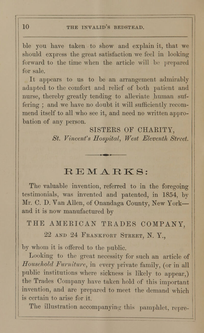 ble you have taken to show and explain it, that we should express the great satisfaction we feel in looking forward to the time when the article will be prepared for sale. It appears to us to be an arrangement admirably adapted to the comfort and relief of both patient and nurse, thereby greatly tending to alleviate human suf- fering ; and we have no doubt it will sufficiently recom- mend itself to all who see it, and need no written appro- bation of any person. SISTERS OF CHARITY, St. Vincent's Hospital, West Eleventh Street. REMARKS: The valuable invention, referred to in the foregoing testimonials, was invented and patented, in 1854, by Mr. C. D. Van Allen, of Onandaga County, New York— and it is now manufactured by THE AMERICAN TRADES COMPANY, 22 and 24 Frankfort Street, N. Y., by whom it is offered to the public. Looking to the great necessity for such an article of Household Furniture, in every private family, (or in all public institutions where sickness is likely to appear,) the Trades Company have taken hold of this important invention, and are prepared to meet the demand which is certain to arise for it. The illustration accompanying this pamphlet, repre-