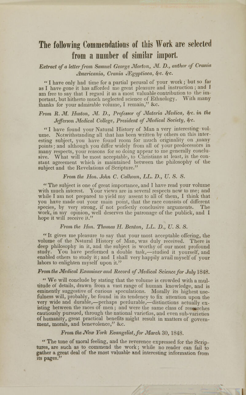 The following Commendations of this Work are selected from a number of similar import, Extract of a letter from Samuel George Morton, M. D., author of Crania Jlmericania, Crania JEgyptiaca, See. Sfc.  I have only had time for a partial perusal of your work; but so far as I have gone it has afforded me great pleasure and instruction ; and I am free to say that I regard it as a most valuable contribution to the im- portant, but hitherto much neglected science of Ethnology. With many thanks for your admirable volume, I remain, &c. From R. M. Huston, M. D., Professor of Materia Medica, fyc. in the Jefferson Medical College, President of Medical Society, fyc. I have found your Natural History of Man a very interesting vol ume. Notwithstanding all that has been written by others on this inter- esting subject, you have found room for much originality on .many points; and although you differ widely from all of your predecessors in many respects, your reasons for so doing appear to me generally conclu- sive. What will be most acceptable, to Christians at least, is the con- stant agreement which is maintained between the philosophy of the subject and the Revelations of Scripture. From the Hon. John C. Calhoun, LL. D., U. S. S.  The subject is one of great importance, and I have read your volume with much interest. Your views are in several respects new to me; and while I am not prepared to yield my assent to all of them, I think that you have made out your main point, that the race consists of different species, by very strong, if not perfectly conclusive arguments. The work, in my opinion, well deserves the patronage of the publick, and I hope it will receive it. From the Hon. Thomas H. Benton, LL. D., U. S. S.  It gives me pleasure to say that your most acceptable offering, the volume of the Natural History of Man, was duly received. There is deep philosophy in it, and the subject is worthy of our most profound study. You have performed a double task,—studied it yourself, and enabled others to study it; and I shall very happily avail myself of your labors to enlighten myself upon it. From the Medical Examiner and Record of Medical Science for July 1848.  We will conclude by stating that the volume is crowded with a mul- titude of details, drawn from a vast range of human knowledge, and is eminently suggestive of curious speculations. Morally its highest use- fulness will, probably, be found in its tendency to fix attention upon the very wide and durable,—perhaps perdurable,—distinctions actually ex- isting between the races of men; and were the same class of researches cautiously pursued, through the national varieties, and even sub-varieties of humanity, great practical benefits might result in matters of govern- ment, morals, and benevolence, &c. From the New York Evangelist, for March 30, 1848.  The tone of moral feeling, and the reverence expressed for the Scrip- tures, are such as to commend the work; while no reader can fail to gather a great deal of the most valuable and interesting information from its pages.