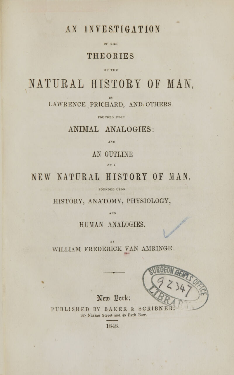 AN INVESTIGATION OF THE THEORIES OF THE NATURAL HISTORY OF MAN, BY LAWRENCE,PRICHARD, AND OTHERS. FOUNDED UPON ANIMAL ANALOGIES: AND AN OUTLINE OF A NEW NATURAL HISTORY OF MAN, FOUNDED UPON HISTORY, ANATOMY, PHYSIOLOGY, AND HUMAN ANALOGIES. BY WILLIAM FREDERICK VAN AMRINGE 2to ffiork; PUBLISHED BY BAKER & SCR1BNE 14.> Nassau Street and 40 Park Row. 1848.