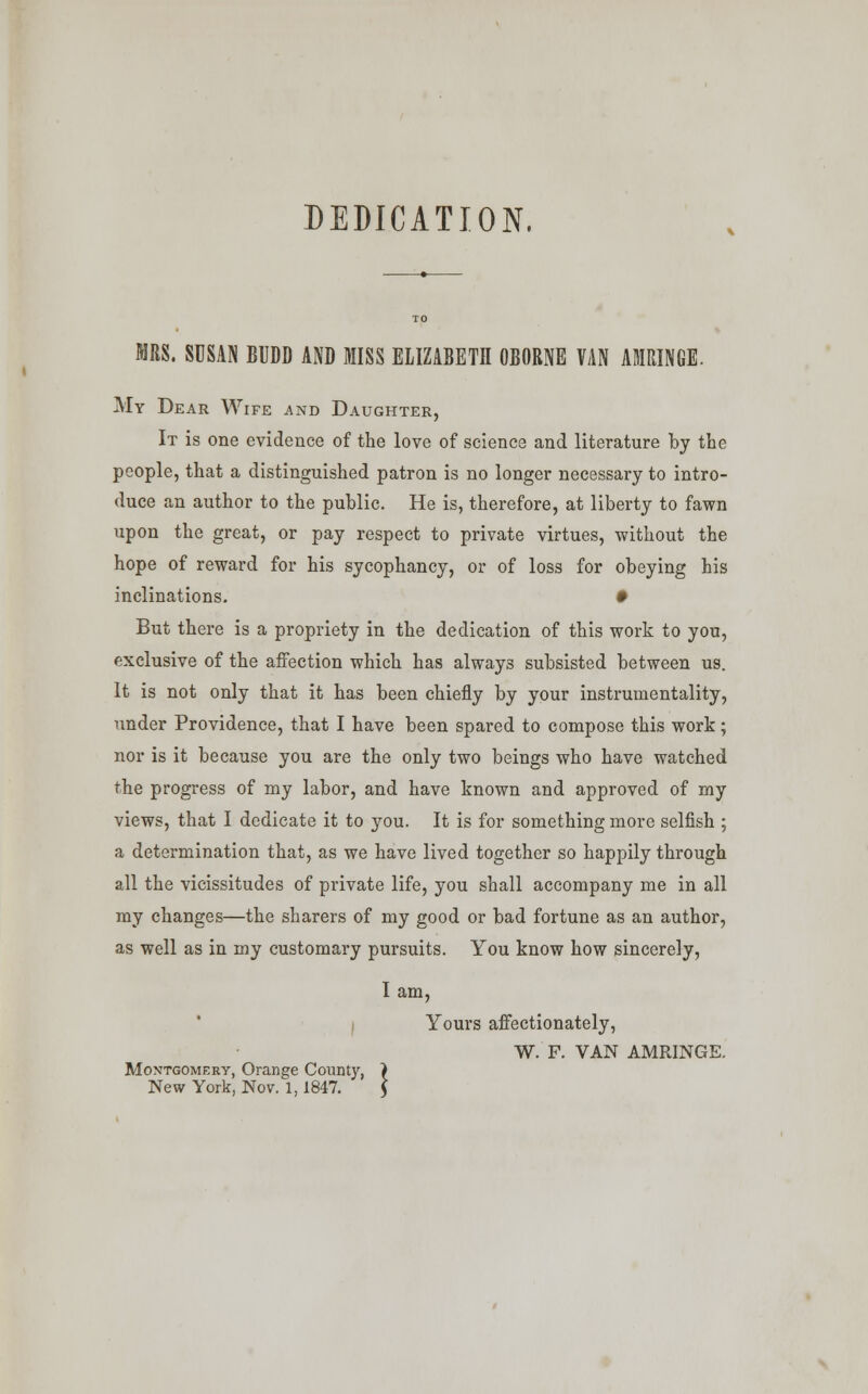 DEDICATION, MRS. SUSAN BUDD AND MISS ELIZABETH OBORNE VAN AMRINGE. My Dear Wife and Daughter, It is one evidence of the love of science and literature by the people, that a distinguished patron is no longer necessary to intro- duce an author to the public. He is, therefore, at liberty to fawn upon the great, or pay respect to private virtues, without the hope of reward for his sycophancy, or of loss for obeying his inclinations. • But there is a propriety in the dedication of this work to you, exclusive of the affection which has always subsisted between us. It is not only that it has been chiefly by your instrumentality, under Providence, that I have been spared to compose this work; nor is it because you are the only two beings who have watched the progress of my labor, and have known and approved of my views, that I dedicate it to you. It is for something more selfish ; a determination that, as we have lived together so happily through all the vicissitudes of private life, you shall accompany me in all my changes—the sharers of my good or bad fortune as an author, as well as in my customary pursuits. You know how sincerely, I am, Yours affectionately, W. F. VAN AMRINGE. Montgomery, Orange County, ) New York, Nov. 1, 1847. 5