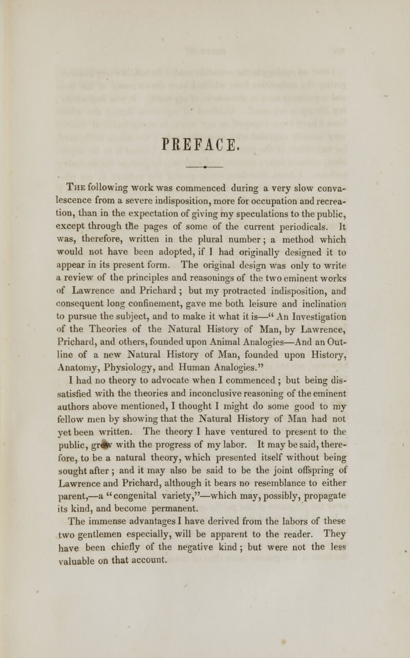 PREFACE. The following work was commenced during a very slow conva- lescence from a severe indisposition, more for occupation and recrea- tion, than in the expectation of giving my speculations to the public, except through the pages of some of the current periodicals. It was, therefore, written in the plural number; a method which would not have been adopted, if I had originally designed it to appear in its present form. The original design was only to write a review of the principles and reasonings of the two eminent works of Lawrence and Prichard ; but my protracted indisposition, and consequent long confinement, gave me both leisure and inclination to pursue the subject, and to make it what it is— An Investigation of the Theories of the Natural History of Man, by Lawrence, Prichard, and others, founded upon Animal Analogies—And an Out- line of a new Natural History of Man, founded upon History, Anatomy, Physiology, and Human Analogies. I had no theory to advocate when I commenced ; but being dis- satisfied with the theories and inconclusive reasoning of the eminent authors above mentioned, I thought I might do some good to my fellow men by showing that the Natural History of Man had not yet been written. The theory I have ventured to present to the public, gr#f with the progress of my labor. It may be said, there- fore, to be a natural theory, which presented itself without being sought after; and it may also be said to be the joint offspring of Lawrence and Prichard, although it bears no resemblance to either parent,—a congenital variety,—which may, possibly, propagate its kind, and become permanent. The immense advantages I have derived from the labors of these two gentlemen especially, will be apparent to the reader. They have been chiefly of the negative kind ; but were not the less valuable on that account.