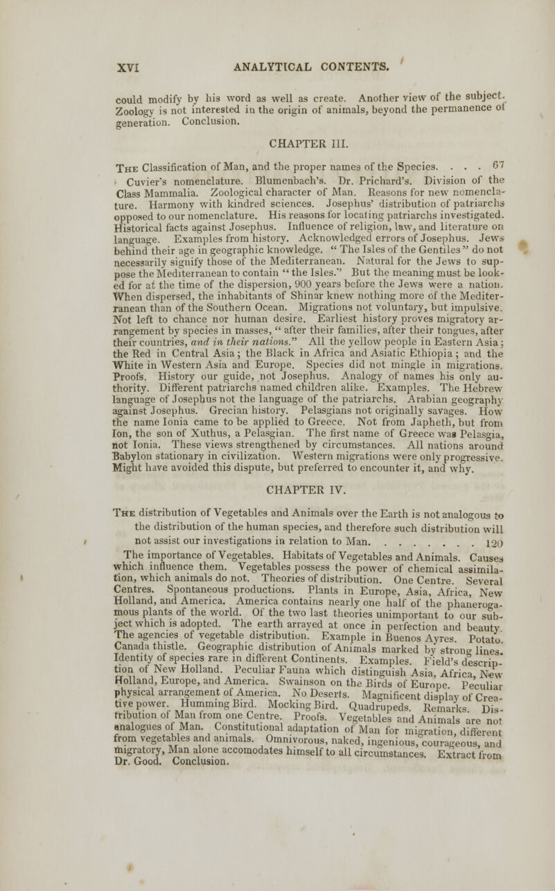 could modify by his word as well as create. Another view of the subject. Zoology is not interested in the origin of animals, beyond the permanence ot generation. Conclusion. CHAPTER III. The Classification of Man, and the proper names of the Species. ... 67 ■ Cuvier's nomenclature. Blumenbach's. Dr. Prichard's. Division of the Class Mammalia. Zoological character of Man. Reasons for new nomencla- ture. Harmony with kindred sciences. Josephus' distribution of patriarchs opposed to our nomenclature. His reasons for locating patriarchs investigated. Historical facts against Josephus. Influence of religion, law, and literature on language. Examples from history. Acknowledged errors of Josephus. Jews behind their age in geographic knowledge.  The Isles of the Gentiles  do not necessarily signify those of the Mediterranean. Natural for the Jews to sup- pose the Mediterranean to contain  the Isles.'' But the meaning must be look- ed for at the time of the dispersion, 900 years before the Jew3 were a nation. When dispersed, the inhabitants of Shinar knew nothing more of the Mediter- ranean than of the Southern Ocean. Migrations not voluntary, but impulsive. Not left to chance nor human desire. Earliest history proves migratory ar- rangement by species in masses,  after their families, after their tongues, after their countries, and in their nations. All the yellow people in Eastern Asia; the Red in Central Asia; the Black in Africa and Asiatic Ethiopia; and the White in Western Asia and Europe. Species did not mingle in migrations. Proofs. History our guide, not Josephus. Analogy of names his only au- thority. Different patriarchs named children alike. Examples. The Hebrew language of Josephus not the language of the patriarchs. Arabian geography against Josephus. Grecian history. Pelasgians not originally savages. How the name Ionia came to be applied to Greece. Not from Japheth, but from Ion, the son of Xuthus, a Pelasgian. The first name of Greece was Pelasgia, not Ionia. These views strengthened by circumstances. All nations around Babylon stationary in civilization. Western migrations were only progressive. Might have avoided this dispute, but preferred to encounter it, and why. CHAPTER IV. The distribution of Vegetables and Animals over the Earth is not analogous to the distribution of the human species, and therefore such distribution will not assist our investigations in relation to Man 120 The importance of Vegetables. Habitats of Vegetables and Animals. Causes which influence them. Vegetables possess the power of chemical assimila- tion, which animals do not. Theories of distribution. One Centre. Several Centres. Spontaneous productions. Plants in Europe, Asia, Africa, New Holland, and America. America contains nearly one half of the phaneroga- mous plants of the world. Of the two last theories unimportant to our sub- ject which is adopted. The earth arrayed at once in perfection and beauty The agencies of vegetable distribution. Example in Buenos Ayres Potato Canada thistle. Geographic distribution of Animals marked by strong lines' Identity of species rare in different Continents. Examples Field's descrip * tion of New Holland. Peculiar Fauna which distinguish Asia, Africa New Holland, Europe, and America. Swainson on the Birds of Europe Peculiar physical arrangement of America. No Deserts. Magnificent display of Crea- tive power Humming Bird. Mocking Bird. Quadrupeds. Remarks Dis- tribution of Man from one Centre Proofs. Vegetables and Animals are not analogues of Man. Constitutional adaptation of Man for migration, different from vegetables and animals. Ommvorous, naked, ingenious, courageous, and migratory, Man alone accomodates himself to all circumstances. Extract from Dr. Good. Conclusion.