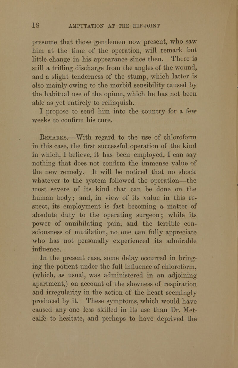 presume that those gentlemen now present, who saw him at the time of the operation, will remark but little change in his appearance since then. There is still a trifling discharge from the angles of the wound, and a slight tenderness of the stump, which latter is also mainly owing to the morbid sensibility caused by the habitual use of the opium, which he has not been able as yet entirely to relinquish. I propose to send him into the country for a few weeks to confirm his cure. Remaeks.—With regard to the use of chloroform in this case, the first successful operation of the kind in which, I believe, it has been employed, I can say nothing that does not confirm the immense value of the new remedy. It will be noticed that no shock whatever to the system followed the operation—the most severe of its kind that can be done on the human body; and, in view of its value in this re- spect, its employment is fast becoming a matter of absolute duty to the operating surgeon; while its power of annihilating pain, and the terrible con- sciousness of mutilation, no one can fully appreciate who has not personally experienced its admirable influence. In the present case, some delay occurred in bring- ing the patient under the full influence of chloroform, (which, as usual, was administered in an adjoining apartment,) on account of the slowness of respiration and irregularity in the action of the heart seemingly produced by it. These symptoms, which would have caused any one less skilled in its use than Dr. Met- calfe to hesitate, and perhaps to have deprived the
