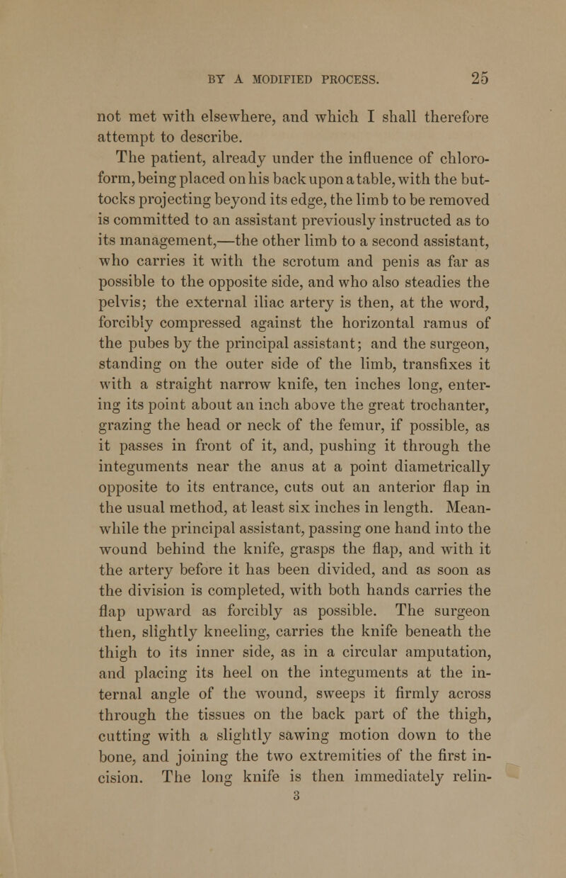 not met with elsewhere, and which I shall therefore attempt to describe. The patient, already under the influence of chloro- form, being placed on his back upon a table, with the but- tocks projecting beyond its edge, the limb to be removed is committed to an assistant previously instructed as to its management,—the other limb to a second assistant, who carries it with the scrotum and penis as far as possible to the opposite side, and who also steadies the pelvis; the external iliac artery is then, at the word, forcibly compressed against the horizontal ramus of the pubes by the principal assistant; and the surgeon, standing on the outer side of the limb, transfixes it with a straight narrow knife, ten inches long, enter- ing its point about an inch above the great trochanter, grazing the head or neck of the femur, if possible, as it passes in front of it, and, pushing it through the integuments near the anus at a point diametrically opposite to its entrance, cuts out an anterior flap in the usual method, at least six inches in length. Mean- while the principal assistant, passing one hand into the wound behind the knife, grasps the flap, and with it the artery before it has been divided, and as soon as the division is completed, with both hands carries the flap upward as forcibly as possible. The surgeon then, slightly kneeling, carries the knife beneath the thigh to its inner side, as in a circular amputation, and placing its heel on the integuments at the in- ternal angle of the wound, sweeps it firmly across through the tissues on the back part of the thigh, cutting with a slightly sawing motion down to the bone, and joining the two extremities of the first in- cision. The long knife is then immediately relin- 3