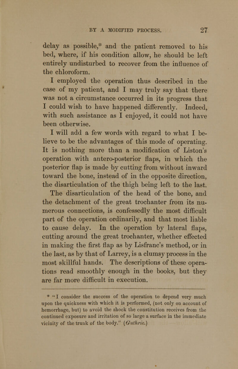 delay as possible,* and the patient removed to his bed, where, if his condition allow, he should be left entirely undisturbed to recover from the influence of the chloroform. I employed the operation thus described in the case of my patient, and I may truly say that there was not a circumstance occurred in its progress that I could wish to have happened differently. Indeed, with such assistance as I enjoyed, it could not have been otherwise. I will add a few words with regard to what I be- lieve to be the advantages of this mode of operating. It is nothing more than a modification of Liston's operation with antero-posterior flaps, in which the posterior flap is made by cutting from without inward toward the bone, instead of in the opposite direction, the disarticulation of the thigh being left to the last. The disarticulation of the head of the bone, and the detachment of the great trochanter from its nu- merous connections, is confessedly the most difficult part of the operation ordinarily, and that most liable to cause delay. In the operation by lateral flaps, cutting around the great trochanter, whether effected in making the first flap as by Lisfranc's method, or in the last, as by that of Larrey, is a clumsy process in the most skillful hands. The descriptions of these opera- tions read smoothly enough in the books, but they are far more difficult in execution. * I consider the success of the operation to depend very much upon the quickness with which it is performed, (not only on account of hemorrhage, but) to avoid the shock the constitution receives from the continued exposure and irritation of so large a surface in the immediate vicinity of the trunk of the body. [Guthrie.)
