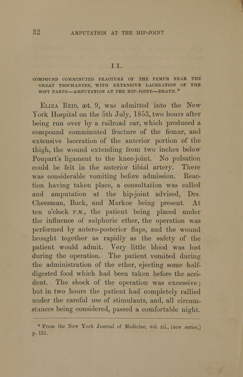 II. COMPOUND COMMINUTED FRACTURE OF THE FEMUR NEAR THE GREAT TROCHANTER, WITH EXTENSIVE LACERATION OF THE SOFT PARTS—AMPUTATION AT THE HIP-JOINT—DEATH.* Eliza Reid, set. 9, was admitted into the New York Hospital on the 5th July, 1853, two hours after being run over by a railroad car, which produced a compound comminuted fracture of the femur, and extensive laceration of the anterior portion of the thigh, the wound extending from two inches below Poupart's ligament to the knee-joint. No pulsation could be felt in the anterior tibial artery. There was considerable vomiting before admission. Reac- tion having taken place, a consultation was called and amputation at the hip-joint advised, Drs. Cheesman, Buck, and Markoe being present. At ten o'clock p.m., the patient being placed under the influence of sulphuric ether, the operation was performed by antero-posterior flaps, and the wound brought together as rapidly as the safety of the patient would admit. Very little blood was lost during the operation. The patient vomited during the administration of the ether, ejecting some half- digested food which had been taken before the acci- dent. The shock of the operation was excessive; but in two hours the patient had completely rallied under the careful use of stimulants, and, all circum- stances being considered, passed a comfortable night. * From the New York Journal of Medicine, vol. xii., (new series,) p. 151.