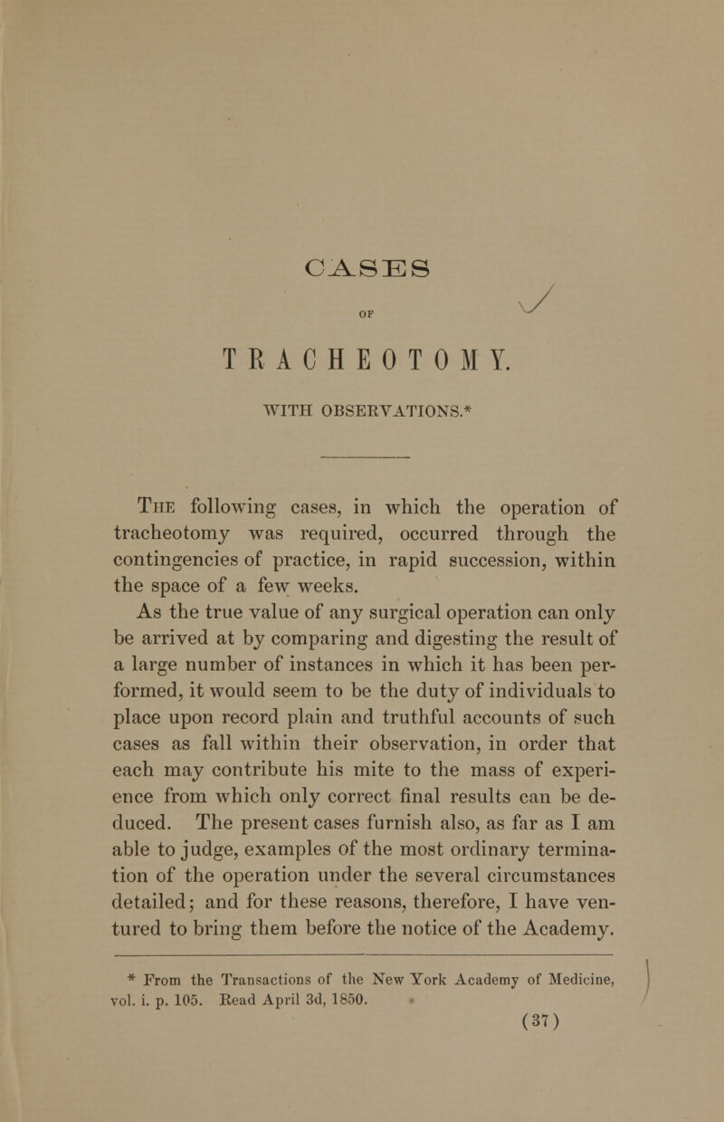 CASES OF TRACHEOTOMY. WITH OBSERVATIONS * The following cases, in which the operation of tracheotomy was required, occurred through the contingencies of practice, in rapid succession, within the space of a few weeks. As the true value of any surgical operation can only be arrived at by comparing and digesting the result of a large number of instances in which it has been per- formed, it would seem to be the duty of individuals to place upon record plain and truthful accounts of such cases as fall within their observation, in order that each may contribute his mite to the mass of experi- ence from which only correct final results can be de- duced. The present cases furnish also, as far as I am able to judge, examples of the most ordinary termina- tion of the operation under the several circumstances detailed; and for these reasons, therefore, I have ven- tured to bring them before the notice of the Academy. * From the Transactions of the New York Academy of Medicine, vol. i. p. 105. Read April 3d, 1850.