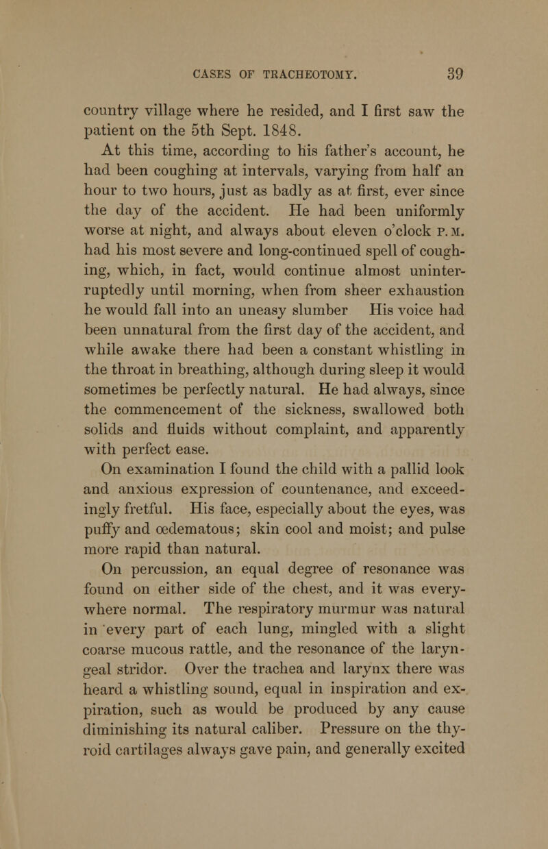 country village where he resided, and I first saw the patient on the 5th Sept. 1848. At this time, according to his father's account, he had been coughing at intervals, varying from half an hour to two hours, just as badly as at first, ever since the day of the accident. He had been uniformly worse at night, and always about eleven o'clock p. m. had his most severe and long-continued spell of cough- ing, which, in fact, would continue almost uninter- ruptedly until morning, when from sheer exhaustion he would fall into an uneasy slumber His voice had been unnatural from the first day of the accident, and while awake there had been a constant whistling in the throat in breathing, although during sleep it would sometimes be perfectly natural. He had always, since the commencement of the sickness, swallowed both solids and fluids without complaint, and apparently with perfect ease. On examination I found the child with a pallid look and anxious expression of countenance, and exceed- ingly fretful. His face, especially about the eyes, was puffy and cedematous; skin cool and moist; and pulse more rapid than natural. On percussion, an equal degree of resonance was found on either side of the chest, and it was every- where normal. The respiratory murmur was natural in every part of each lung, mingled with a slight coarse mucous rattle, and the resonance of the laryn- geal stridor. Over the trachea and larynx there was heard a whistling sound, equal in inspiration and ex- piration, such as would be produced by any cause diminishing its natural caliber. Pressure on the thy- roid cartilages always gave pain, and generally excited